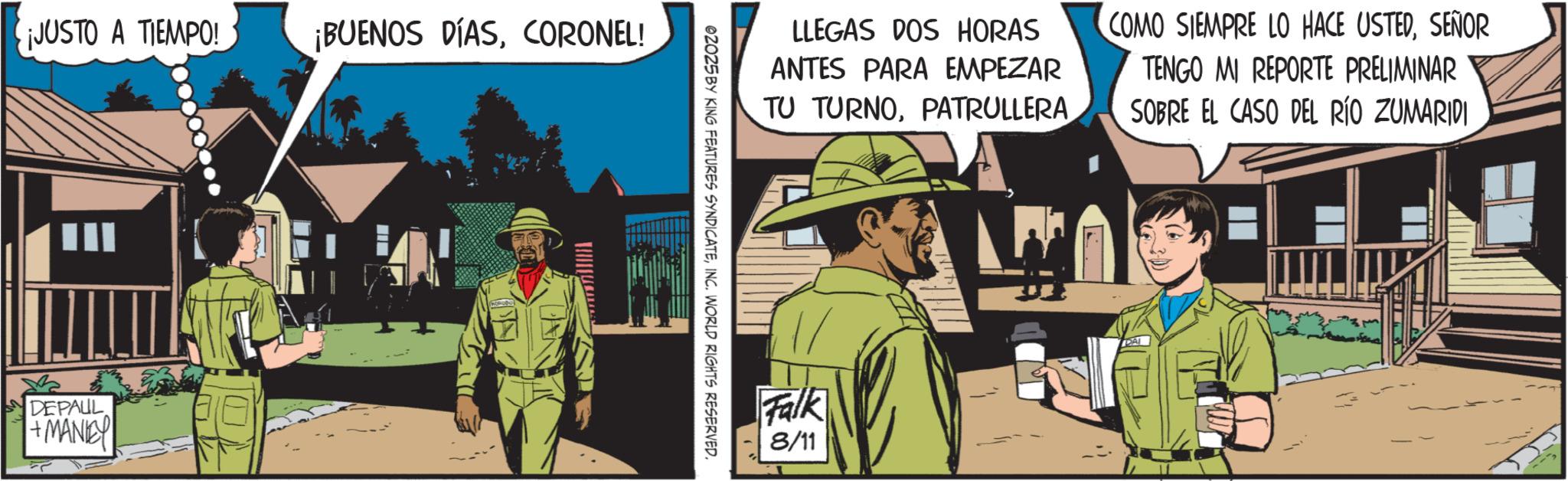 Publication OCR: ¡JUSTO A TIEMPO! ¡BUENOS DÍASCORONEL! DEPAUL +MANEY LLEGAS DOS HORAS ANTES PARA EMPEZAR TU TURNOPATRULLERA COMO SIEMPRE LO HACE USTEDSEÑOR TENGO MI REPORTE PRELIMINAR SOBRE EL CASO DEL RÍO ZUMARIDI ©2025 BY KING FEATURES SYNDICATEINC. WORLD RIGHTS RESERVED. Falk 8/11 ¡ JUSTO A TIEMPO ! ¡ BUENOS DÍASCORONEL ! DEPAUL + MANEY LLEGAS DOS HORAS ANTES PARA EMPEZAR TU TURNOPATRULLERA COMO SIEMPRE LO HACE USTEDSEÑOR TENGO MI REPORTE PRELIMINAR SOBRE EL CASO DEL RÍO ZUMARIDI © 2025 BY KING FEATURES SYNDICATEINC . WORLD RIGHTS RESERVED . Falk 8/11