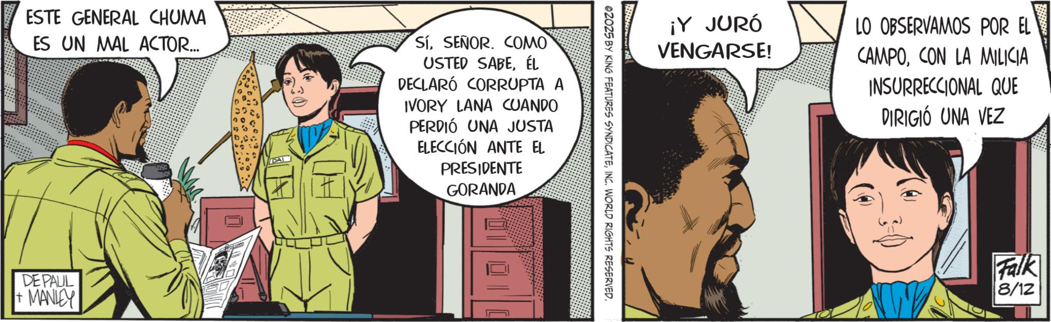 Animated cartoon OCR: ¡Y JURÓ VENGARSE! LO OBSERVAMOS POR EL CAMPOCON LA MILICIA INSURRECCIONAL QUE DIRIGIÓ UNA VEZ 02025 BY KING FEATURES SYNDICATEINC. WORLD RIGHTS RESERVED. ESTE GENERAL CHUMA ES UN MAL ACTOR... SíSEÑOR. COMO USTED SABEÉL DECLARÓ CORRUPTA A IVORY LANA CUANDO PERDIÓ UNA JUSTA ELECCIÓN ANTE EL PRESIDENTE GORANDA DE PALIL + MANLEY Falk 8/12 ¡ Y JURÓ VENGARSE ! LO OBSERVAMOS POR EL CAMPOCON LA MILICIA INSURRECCIONAL QUE DIRIGIÓ UNA VEZ 02025 BY KING FEATURES SYNDICATEINC . WORLD RIGHTS RESERVED . ESTE GENERAL CHUMA ES UN MAL ACTOR ... SíSEÑOR . COMO USTED SABEÉL DECLARÓ CORRUPTA A IVORY LANA CUANDO PERDIÓ UNA JUSTA ELECCIÓN ANTE EL PRESIDENTE GORANDA DE PALIL + MANLEY Falk 8/12