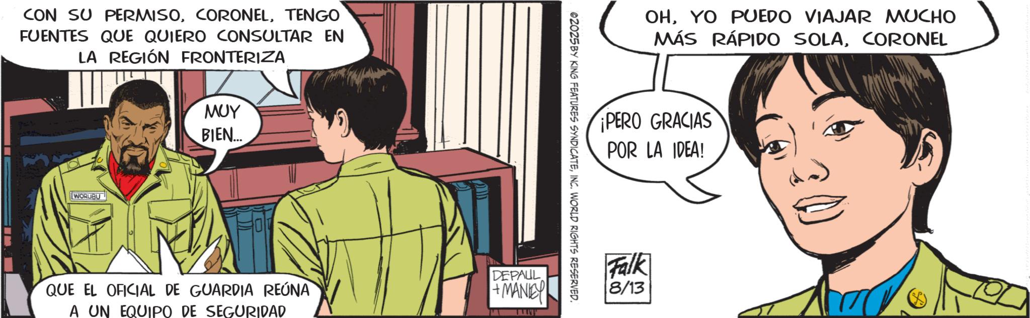 Animated cartoon OCR: CON SU PERMISOTENGO FUENTES QUE QUIERO CONSULTAR EN LA REGIÓN FRONTERIZA WORUBU ??? BIEN... DEPAUL 02025 BY KING FEATURES SYNDICATEINC. WORLD RIGHTS RESERVED. QUE EL OFICIAL DE GUARDIA REÚNA A UN EQUIPO DE SEGURIDAD +MANIE W OHYO PUEDO VIAJAR MUCHO MÁS RÁPIDO SOLACORONEL ¡PERO GRACIAS POR LA IDEA! Falk 8/13 CON SU PERMISOTENGO FUENTES QUE QUIERO CONSULTAR EN LA REGIÓN FRONTERIZA WORUBU ??? BIEN ... DEPAUL 02025 BY KING FEATURES SYNDICATEINC . WORLD RIGHTS RESERVED . QUE EL OFICIAL DE GUARDIA REÚNA A UN EQUIPO DE SEGURIDAD + MANIE W OHYO PUEDO VIAJAR MUCHO MÁS RÁPIDO SOLACORONEL ¡ PERO GRACIAS POR LA IDEA ! Falk 8/13