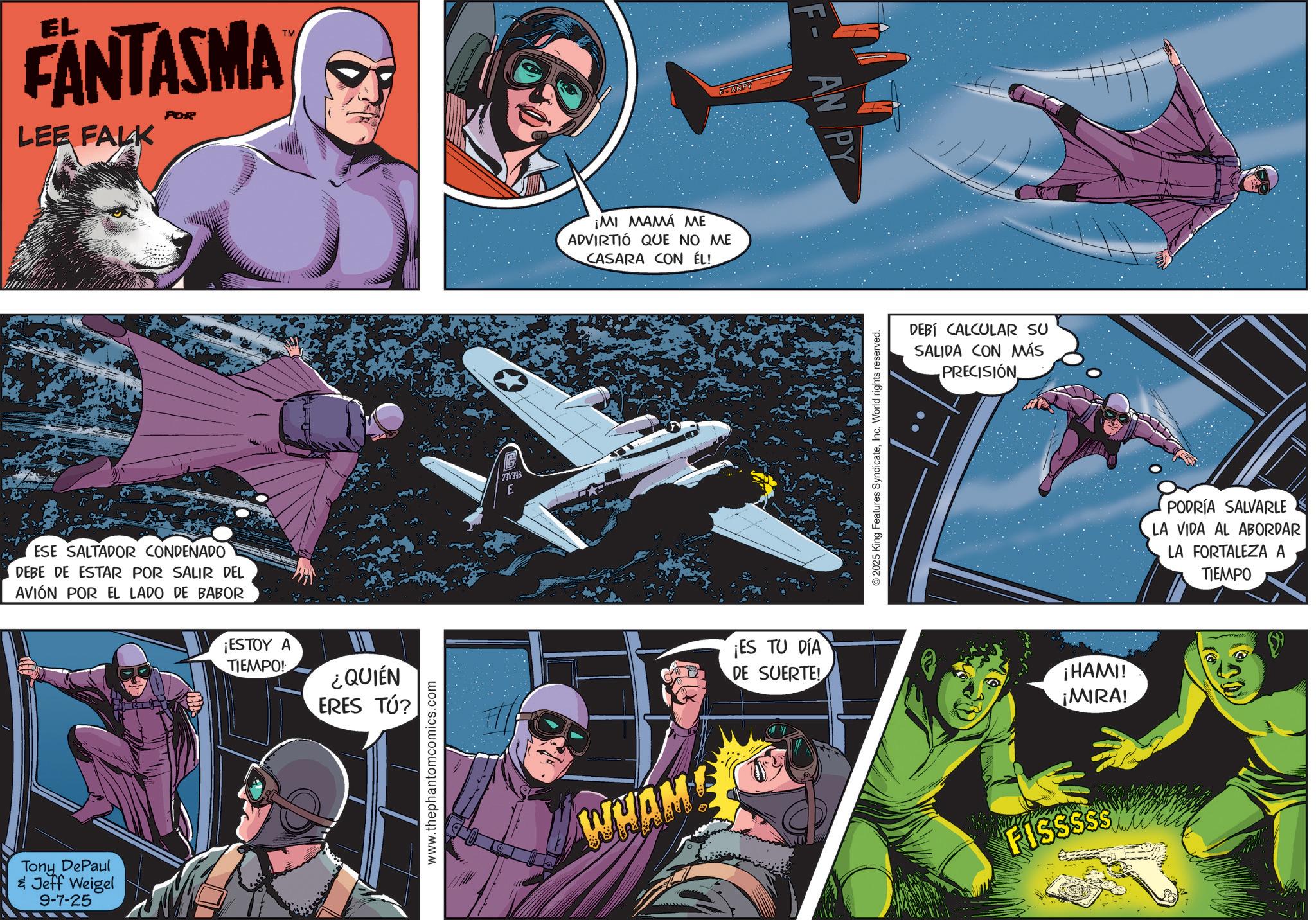 Aerospace Engineering OCR: EL FANTASMA LEE FALK POR TM ESE SALTADOR CONDENADO DEBE DE ESTAR POR SALIR DEL AVIÓN POR EL LADO DE BABOR ¡ESTOY A TIEMPO! ¿QUIÉN ERES TÚ? Tony DePaul & Jeff Weigel 9-7-25 www.thephantomcomics.com 770395 E ¡MI MAMÁ ME ADVIRTIÓ QUE NO ME CASARA CON ÉL! WHAM! FANPY ¡ES TU DIA DE SUERTE! F-AN PY 2025 King Features SyndicateInc. World rights reserved. DEBÍ CALCULAR SU SALIDA CON MÁS PRECISIÓN ¡HAMI! ¡MIRA! PODRÍA SALVARLE LA VIDA AL ABORDAR LA FORTALEZA A TIEMPO FISSSSS wantin EL FANTASMA LEE FALK POR TM ESE SALTADOR CONDENADO DEBE DE ESTAR POR SALIR DEL AVIÓN POR EL LADO DE BABOR ¡ ESTOY A TIEMPO ! ¿ QUIÉN ERES TÚ ? Tony DePaul & Jeff Weigel 9-7-25 www.thephantomcomics.com 770395 E ¡ MI MAMÁ ME ADVIRTIÓ QUE NO ME CASARA CON ÉL ! WHAM ! FANPY ¡ ES TU DIA DE SUERTE ! F - AN PY 2025 King Features SyndicateInc. World rights reserved . DEBÍ CALCULAR SU SALIDA CON MÁS PRECISIÓN ¡ HAMI ! ¡ MIRA ! PODRÍA SALVARLE LA VIDA AL ABORDAR LA FORTALEZA A TIEMPO FISSSSS wantin