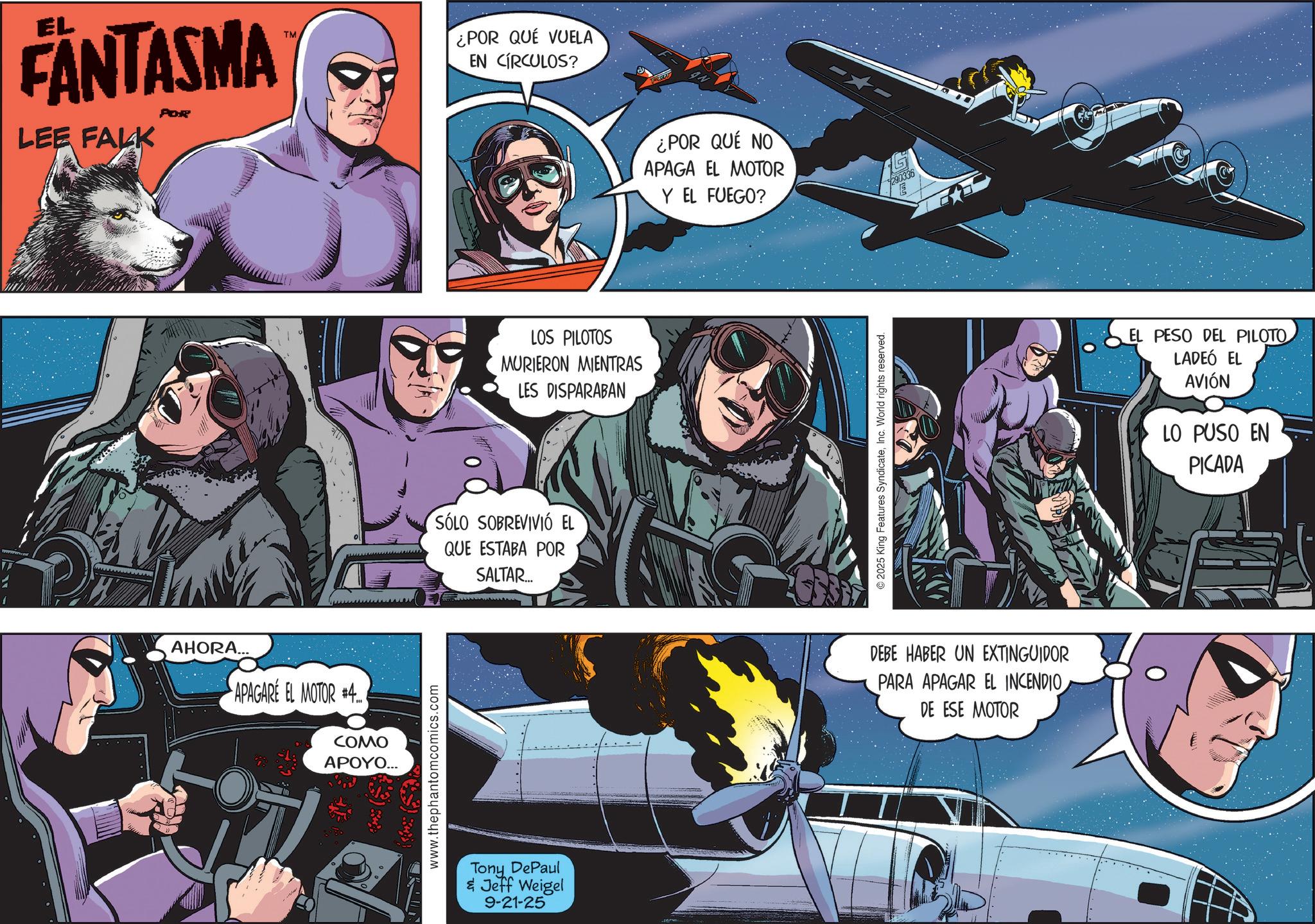 Film OCR: EL FANTASMA TM LEE FALK AHORA... APAGARE EL MOTOR 4 COMO ?????... www.thephantomcomics.com ¿POR QUE VUELA EN CÍRCULOS? LOS PILOTOS MURIERON MIENTRAS LES DISPARABAN SÓLO SOBREVIVIÓ EL QUE ESTABA POR SALTAR... Tony DePaul & Jeff Weigel 9-21-25 ¿POR QUE NO APAGA EL MOTOR Y EL FUEGO? © 2025 King Features SyndicateInc. World rights reserved. 290336 E DEBE HABER UN EXTINGUIDOR PARA APAGAR EL INCENDIODE ESE MOTOR EL PESO DEL PILOTO LADEÓ EL AVIÓN LO PUSO EN PICADA EL FANTASMA TM LEE FALK AHORA ... APAGARE EL MOTOR 4 COMO ????? ... www.thephantomcomics.com ¿ POR QUE VUELA EN CÍRCULOS ? LOS PILOTOS MURIERON MIENTRAS LES DISPARABAN SÓLO SOBREVIVIÓ EL QUE ESTABA POR SALTAR ... Tony DePaul & Jeff Weigel 9-21-25 ¿ POR QUE NO APAGA EL MOTOR Y EL FUEGO ? © 2025 King Features SyndicateInc. World rights reserved . 290336 E DEBE HABER UN EXTINGUIDOR PARA APAGAR EL INCENDIODE ESE MOTOR EL PESO DEL PILOTO LADEÓ EL AVIÓN LO PUSO EN PICADA