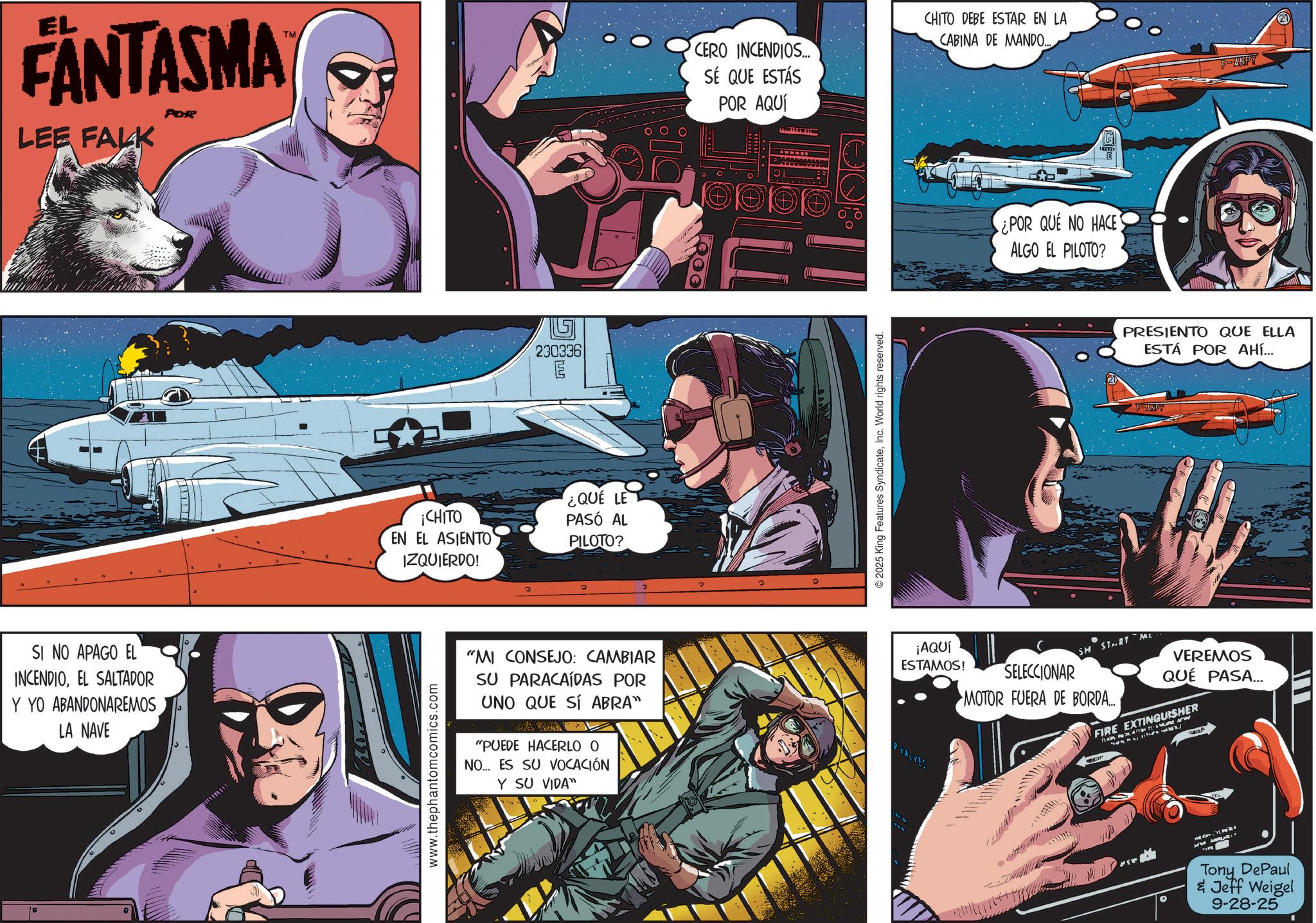 Hearing OCR: EL FANTASMA LEE FALK SI NO APAGO EL INCENDIOEL SALTADOR Y YO ABANDONAREMOS LA NAVE TM CERO INCENDIOS... SÉ QUE ESTÁS 230336 ??? E ¡CHITO EN EL ASIENTO IZQUIERDO! ¿QUE LE PASÓ AL PILOTO? www.thephantomcomics.com "MI CONSEJO: CAMBIAR SU PARACAÍDAS POR UNO QUE SÍ ABRA" "PUEDE HACERLO O NO... ES SU VOCACIÓN Y SU VIDA" POR AQUÍ © 2025 King Features SyndicateInc. World rights reserved. CHITO DEBE ESTAR EN LA CABINA DE MANDO... ¿POR QUE NO HACE ALGO EL PILOTO? F-ANPY PRESIENTO QUE ELLA ESTÁ POR AHÍ... F-ANFY ¡AQUÍ ESTAMOS! SH START SELECCIONAR MOTOR FUERA DE BORDA... Mc VEREMOS QUÉ PASA... FIRE EXTINGUISHER VALVES 3334 Tony DePaul & Jeff Weigel 9-28-25 EL FANTASMA LEE FALK SI NO APAGO EL INCENDIOEL SALTADOR Y YO ABANDONAREMOS LA NAVE TM CERO INCENDIOS ... SÉ QUE ESTÁS 230336 ??? E ¡ CHITO EN EL ASIENTO IZQUIERDO ! ¿ QUE LE PASÓ AL PILOTO ? www.thephantomcomics.com " MI CONSEJO : CAMBIAR SU PARACAÍDAS POR UNO QUE SÍ ABRA " " PUEDE HACERLO O NO ... ES SU VOCACIÓN Y SU VIDA " POR AQUÍ © 2025 King Features SyndicateInc. World rights reserved . CHITO DEBE ESTAR EN LA CABINA DE MANDO ... ¿ POR QUE NO HACE ALGO EL PILOTO ? F - ANPY PRESIENTO QUE ELLA ESTÁ POR AHÍ ... F - ANFY ¡ AQUÍ ESTAMOS ! SH START SELECCIONAR MOTOR FUERA DE BORDA ... Mc VEREMOS QUÉ PASA ... FIRE EXTINGUISHER VALVES 3334 Tony DePaul & Jeff Weigel 9-28-25