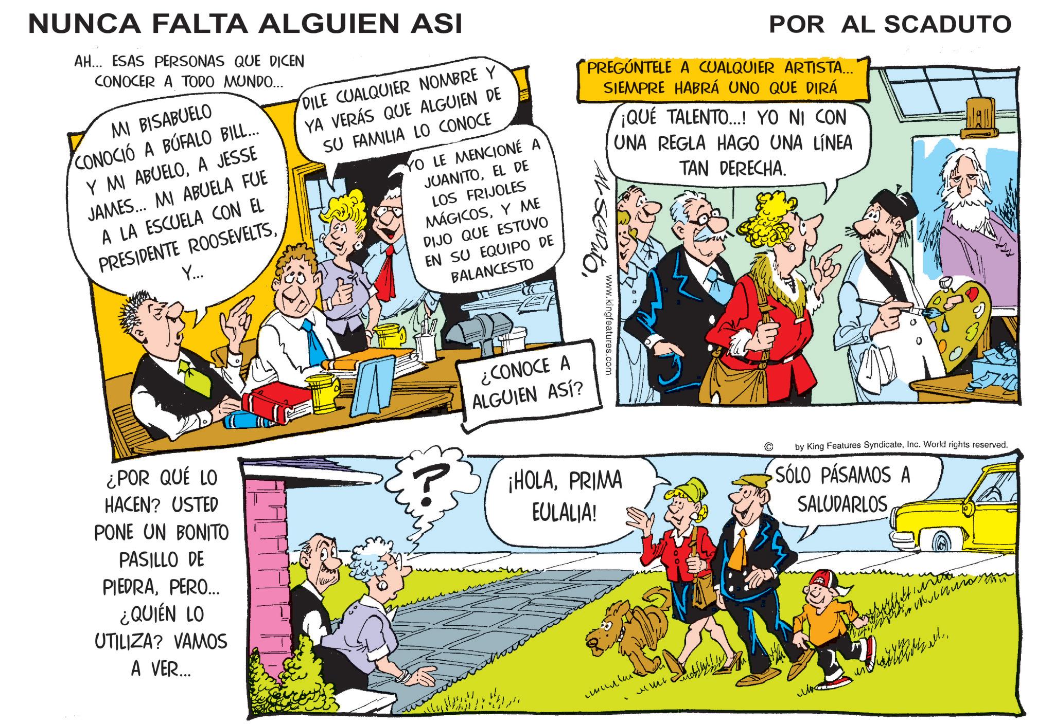 Conversation OCR: NUNCA FALTA ALGUIEN ASI AH... ESAS PERSONAS QUE DICEN CONOCER A TODO MUNDO... MI BISABUELO CONOCIÓ A BÚFALO BILL... Y MI ABUELOA JESSE JAMES... MI ABUELA FUE A LA ESCUELA CON EL PRESIDENTE ROOSEVELTSY... DILE CUALQUIER NOMBRE Y YA VERÁS QUE ALGUIEN DE SU FAMILIA LO CONOCE YO LE MENCIONÉ JUANITOEL DE LOS FRIJOLES MÁGICOSY ME DIJO QUE ESTUVO EN SU EQUIPO DE BALANCESTO POR AL SCADUTO "PREGÚNTELE A CUALQUIER ARTISTA... SIEMPRE HABRÁ UNO QUE DIRÁ ¡QUÉ TALENTO...! YO NI CON UNA REGLA HAGO UNA LÍNEA TAN DERECHA. DADE www.kingfeatures.com ¡HOLAPRIMA EULALIA! by King Features SyndicateInc. World rights reserved. SÓLO PASAMOS A SALUDARLOS ¿POR QUÉ LO HACEN? USTED PONE UN BONITO PASILLO DE PIEDRAPERO... ¿QUIÉN LO UTILIZA? VAMOS A VER... ¿CONOCE A ALGUIEN ASÍ? ??? ?? ? 44127 NUNCA FALTA ALGUIEN ASI AH ... ESAS PERSONAS QUE DICEN CONOCER A TODO MUNDO ... MI BISABUELO CONOCIÓ A BÚFALO BILL ... Y MI ABUELOA JESSE JAMES ... MI ABUELA FUE A LA ESCUELA CON EL PRESIDENTE ROOSEVELTSY ... DILE CUALQUIER NOMBRE Y YA VERÁS QUE ALGUIEN DE SU FAMILIA LO CONOCE YO LE MENCIONÉ JUANITOEL DE LOS FRIJOLES MÁGICOSY ME DIJO QUE ESTUVO EN SU EQUIPO DE BALANCESTO POR AL SCADUTO " PREGÚNTELE A CUALQUIER ARTISTA ... SIEMPRE HABRÁ UNO QUE DIRÁ ¡ QUÉ TALENTO ... ! YO NI CON UNA REGLA HAGO UNA LÍNEA TAN DERECHA . DADE www.kingfeatures.com ¡ HOLAPRIMA EULALIA ! by King Features SyndicateInc. World rights reserved . SÓLO PASAMOS A SALUDARLOS ¿ POR QUÉ LO HACEN ? USTED PONE UN BONITO PASILLO DE PIEDRAPERO ... ¿ QUIÉN LO UTILIZA ? VAMOS A VER ... ¿ CONOCE A ALGUIEN ASÍ ? ??? ?? ? 44127