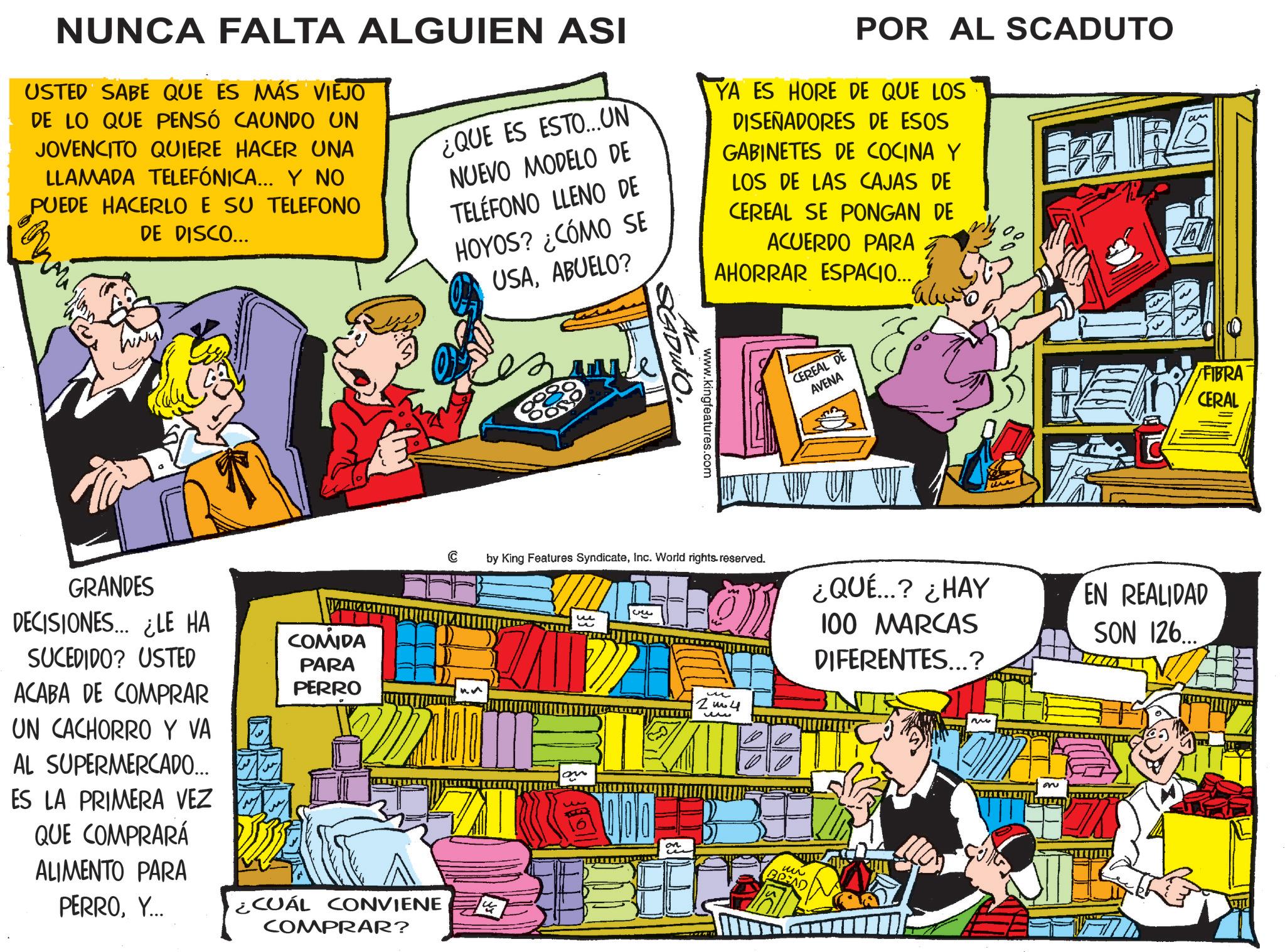 Animated cartoon OCR: NUNCA FALTA ALGUIEN ASI USTED SABE QUE ES MÁS VIEJO DE LO QUE PENSÓ CAUNDO UN JOVENCITO QUIERE HACER UNA LLAMADA TELEFÓNICA... Y NO PUEDE HACERLO E SU TELEFONO DE DISCO... ¿QUE ES ESTO...UN NUEVO MODELO DE TELÉFONO LLENO DE HOYOS? ¿CÓMO SE USAABUELO? POR AL SCADUTO YA ES HORE DE QUE LOS DISEÑADORES DE ESOS GABINETES DE COCINA Y LOS DE LAS CAJAS DE CEREAL SE PONGAN DE ACUERDO PARA AHORRAR ESPACIO.... am Ese lig WWW. GRANDES DECISIONES... ¿LE HA SUCEDIDO? USTED ACABA DE COMPRAR UN CACHORRO Y VA ? AL SUPERMERCADO... ES LA PRIMERA VEZ QUE COMPRARÁ ALIMENTO PARA PERROY... COMIDA PARA PERRO ¿CUÁL CONVIENE COMPRAR? C AL www.kingfeatures.com SEDUTO. by King Features SyndicateInc. World rights reserved. ? u 2m4 ?? CEREAL DE AVENA on 000 on ?? ¿QUÉ...? ¿HAY 100 MARCAS DIFERENTES...? M on FIBRA CERAL EN REALIDAD SON 126... NUNCA FALTA ALGUIEN ASI USTED SABE QUE ES MÁS VIEJO DE LO QUE PENSÓ CAUNDO UN JOVENCITO QUIERE HACER UNA LLAMADA TELEFÓNICA ... Y NO PUEDE HACERLO E SU TELEFONO DE DISCO ... ¿ QUE ES ESTO ... UN NUEVO MODELO DE TELÉFONO LLENO DE HOYOS ? ¿ CÓMO SE USAABUELO ? POR AL SCADUTO YA ES HORE DE QUE LOS DISEÑADORES DE ESOS GABINETES DE COCINA Y LOS DE LAS CAJAS DE CEREAL SE PONGAN DE ACUERDO PARA AHORRAR ESPACIO .... am Ese lig WWW . GRANDES DECISIONES ... ¿ LE HA SUCEDIDO ? USTED ACABA DE COMPRAR UN CACHORRO Y VA ? AL SUPERMERCADO ... ES LA PRIMERA VEZ QUE COMPRARÁ ALIMENTO PARA PERROY ... COMIDA PARA PERRO ¿ CUÁL CONVIENE COMPRAR ? C AL www.kingfeatures.com SEDUTO . by King Features SyndicateInc. World rights reserved . ? u 2m4 ?? CEREAL DE AVENA on 000 on ?? ¿ QUÉ ... ? ¿ HAY 100 MARCAS DIFERENTES ... ? M on FIBRA CERAL EN REALIDAD SON 126 ...