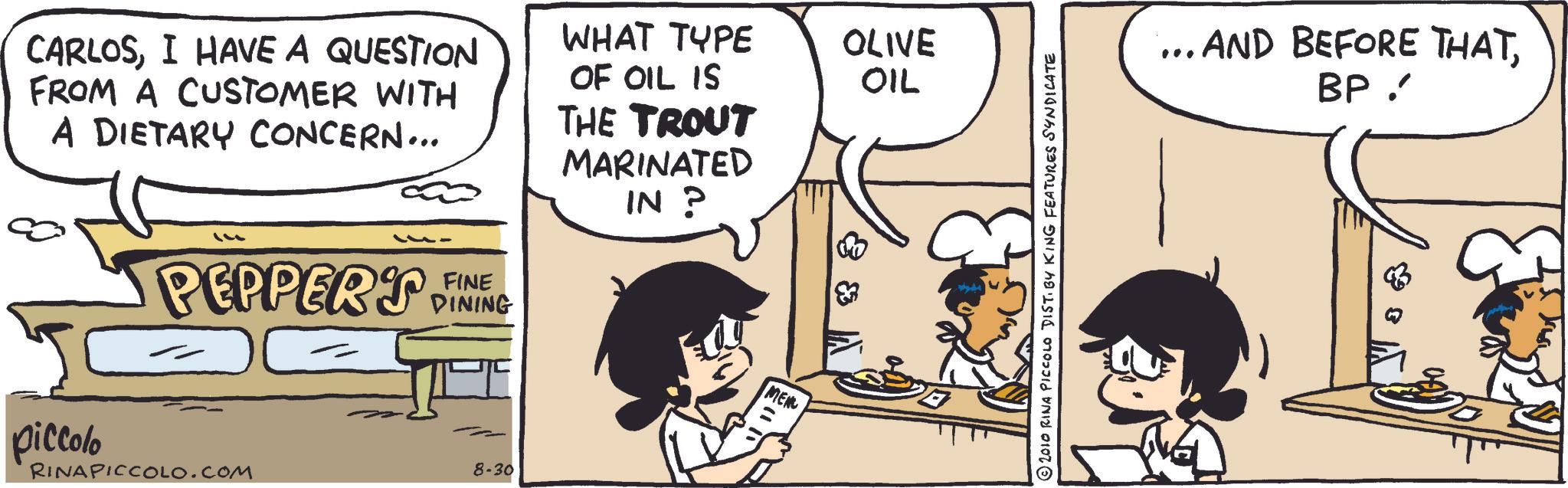 Publication OCR: CARLOSI HAVE A QUESTION FROM A CUSTOMER WITH A DIETARY CONCERN... WHAT TYPE OLIVE OIL OF OIL IS THE TROUT MARINATED IN ? ??? PEPPER'S FINE DINING piccolo 8-30 RINAPICCOLO.COM MEN 2010 RINA PICCOLO DIST. BY KING FEATURES SYNDICATE .... AND BEFORE THATBP CARLOSI HAVE A QUESTION FROM A CUSTOMER WITH A DIETARY CONCERN ... WHAT TYPE OLIVE OIL OF OIL IS THE TROUT MARINATED IN ? ??? PEPPER'S FINE DINING piccolo 8-30 RINAPICCOLO.COM MEN 2010 RINA PICCOLO DIST . BY KING FEATURES SYNDICATE .... AND BEFORE THAT