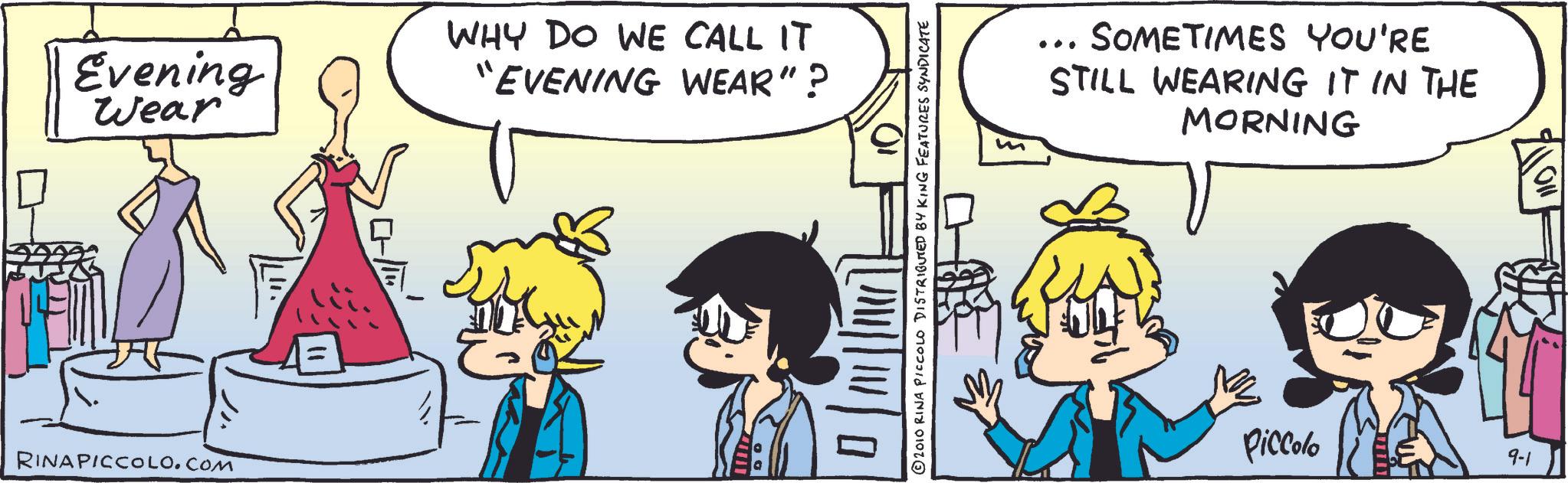 Comic book OCR: Evening Wear WHY DO WE CALL IT "EVENING WEAR"? RINAPICCOLO.COM ©2010 RINA PICCOLO DISTRIBUTED BY KING FEATURES SYNDICATE ... SOMETIMES YOU'RE STILL WEARING IT IN THE MORNING Piccolo 9-1 110 Evening Wear WHY DO WE CALL IT " EVENING WEAR " ? RINAPICCOLO.COM © 2010 RINA PICCOLO DISTRIBUTED BY KING FEATURES SYNDICATE ... SOMETIMES YOU'RE STILL WEARING IT IN THE MORNING Piccolo 9-1 110