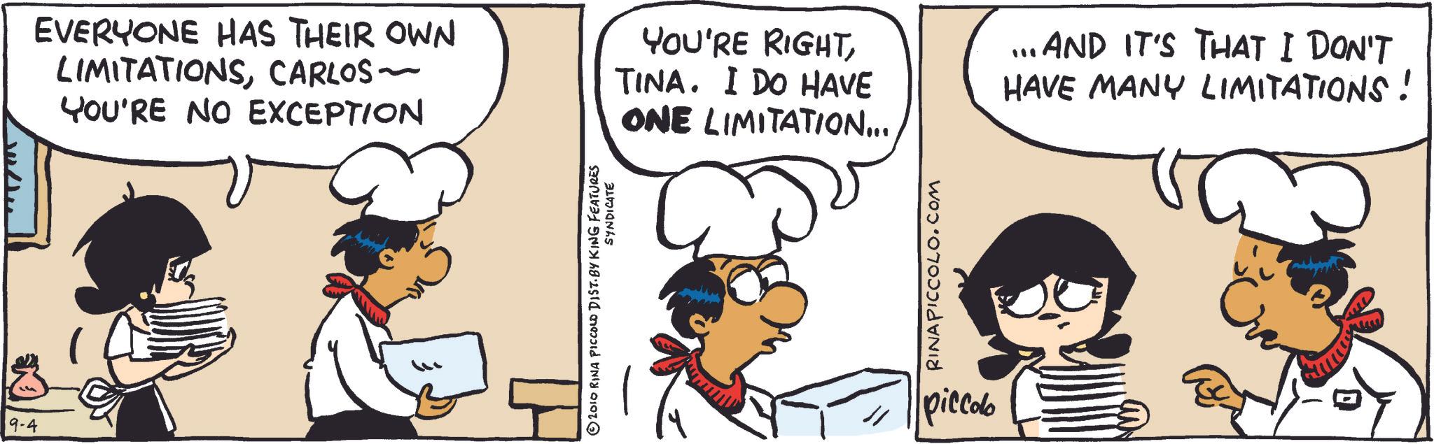 Animated cartoon OCR: 19-4 EVERYONE HAS THEIR OWN LIMITATIONSCARLOS ~ YOU'RE NO EXCEPTION YOU'RE RIGHTTINA. I DO HAVE ONE LIMITATION... ... AND IT'S THAT I DON'T HAVE MANY LIMITATIONS! SYNDICATE © 2010 RINA PICCOLO DIST. BY KING FEATURES RINAPICCOLO.COM piccolo 19-4 EVERYONE HAS THEIR OWN LIMITATIONSCARLOS ~ YOU'RE NO EXCEPTION YOU'RE RIGHTTINA . I DO HAVE ONE LIMITATION ... ... AND IT'S THAT I DON'T HAVE MANY LIMITATIONS ! SYNDICATE © 2010 RINA PICCOLO DIST . BY KING FEATURES RINAPICCOLO.COM piccolo