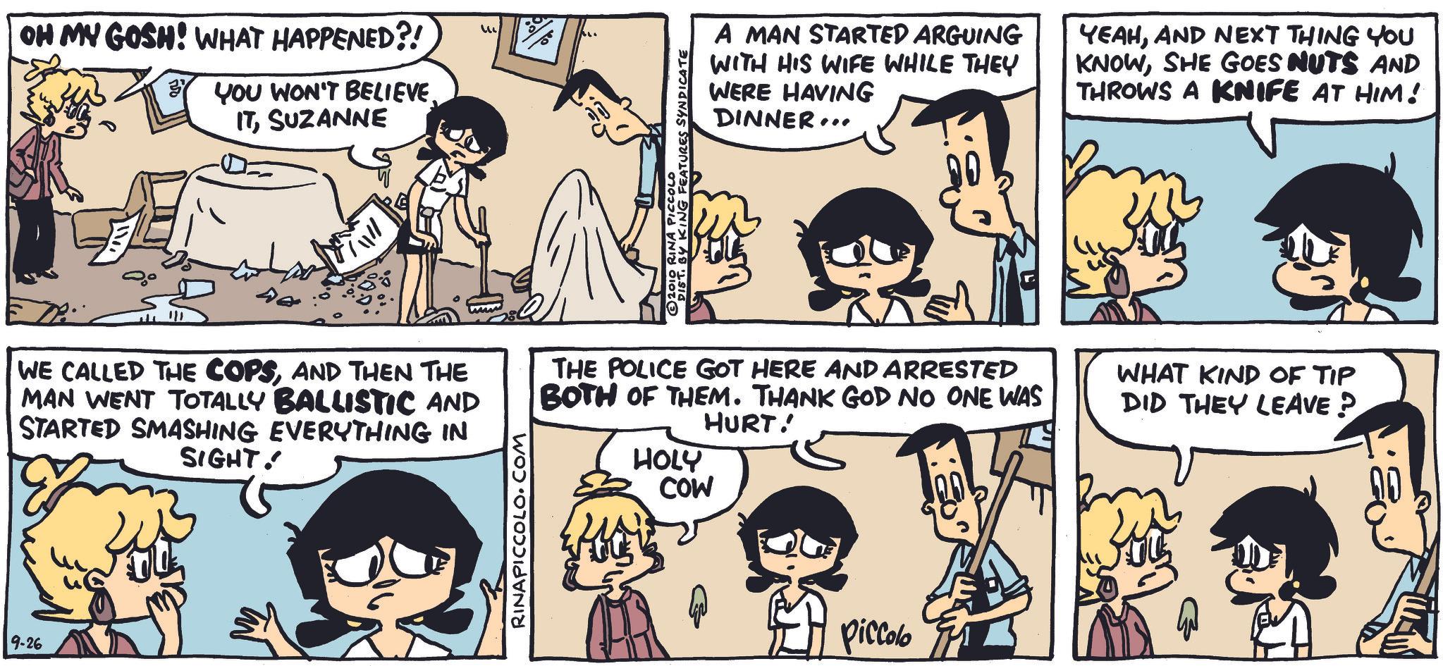 Animation OCR: OH MY GOSH! WHAT HAPPENED?! YOU WON'T BELIEVE. ITSUZANNE ?? 2010 RINA PICCOLO DIST. BY KING FEATURES SYNDICATE A MAN STARTED ARGUING WITH HIS WIFE WHILE THEY WERE HAVING DINNER.. YEAHAND NEXT THING YOU KNOWSHE GOES NUTS AND THROWS A KNIFE AT HIM! 40 WE CALLED THE COPSAND THEN THE MAN WENT TOTALLY BALLISTIC AND STARTED SMASHING EVERYTHING IN 9-26 SIGHT. RINAPICCOLO.COM THE POLICE GOT HERE AND ARRESTED BOTH OF THEM. THANK GOD NO ONE WAS HURT! HOLY COW 4 Piccolo WHAT KIND OF TIP DID THEY LEAVE ?. OH MY GOSH ! WHAT HAPPENED ?! YOU WON'T BELIEVE . ITSUZANNE ?? 2010 RINA PICCOLO DIST . BY KING FEATURES SYNDICATE A MAN STARTED ARGUING WITH HIS WIFE WHILE THEY WERE HAVING DINNER .. YEAHAND NEXT THING YOU KNOWSHE GOES NUTS AND THROWS A KNIFE AT HIM ! 40 WE CALLED THE COPSAND THEN THE MAN WENT TOTALLY BALLISTIC AND STARTED SMASHING EVERYTHING IN 9-26 SIGHT . RINAPICCOLO.COM THE POLICE GOT HERE AND ARRESTED BOTH OF THEM . THANK GOD NO ONE WAS HURT ! HOLY COW 4 Piccolo WHAT KIND OF TIP DID THEY LEAVE ? .