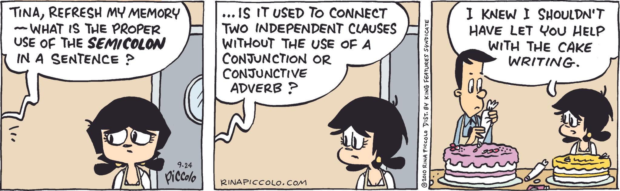 Comic book OCR: TINAREFRESH MY MEMORY - WHAT IS THE PROPER USE OF THE SEMICOLON IN A SENTENCE ? ... IS IT USED TO CONNECT TWO INDEPENDENT CLAUSES WITHOUT THE USE OF A CONJUNCTION OR CONJUNCTIVE ADVERB ? 9-24 Piccolo RINAPICCOLO.COM 2010 RINA PICCOLO DIST. BY KING FEATURES SYNDICATE I KNEW I SHOULDN'T HAVE LET YOU HELP WITH THE CAKE WRITING. TINAREFRESH MY MEMORY - WHAT IS THE PROPER USE OF THE SEMICOLON IN A SENTENCE ? ... IS IT USED TO CONNECT TWO INDEPENDENT CLAUSES WITHOUT THE USE OF A CONJUNCTION OR CONJUNCTIVE ADVERB ? 9-24 Piccolo RINAPICCOLO.COM 2010 RINA PICCOLO DIST . BY KING FEATURES SYNDICATE I KNEW I SHOULDN'T HAVE LET YOU HELP WITH THE CAKE WRITING .