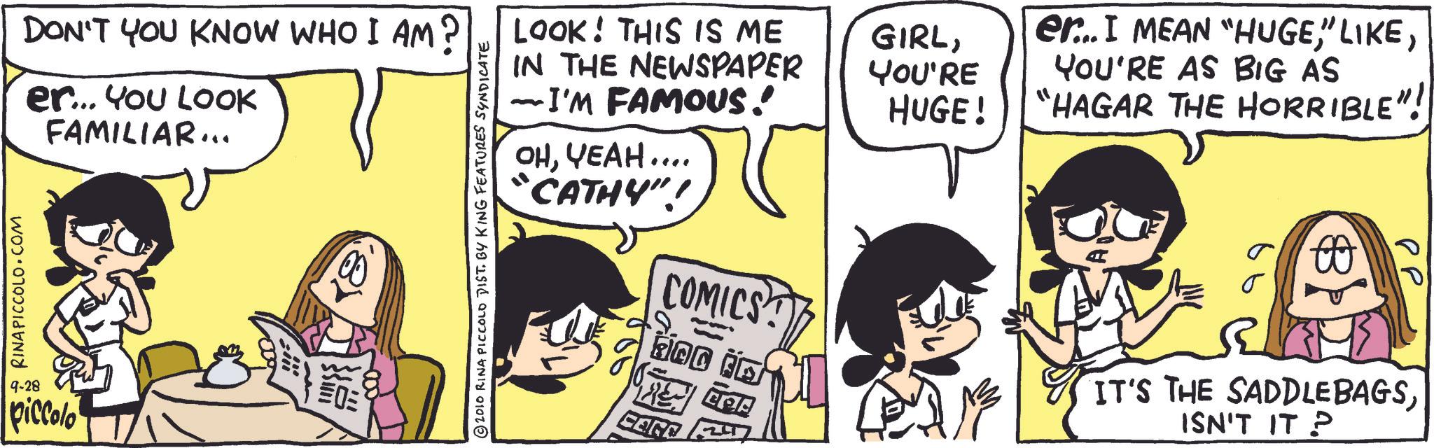Animated cartoon OCR: RINA PICCOLO COM 9-28 piccolo DON'T YOU KNOW WHO I AM? er... You LOOK FAMILIAR... 2010 RINA PICCOLO DIST. BY KING FEATURES SYNDICATE LOOK! THIS IS ME IN THE NEWSPAPER I'M FAMOUS! ??????.... CATHY"! 922 COMICS ???? O CORD TE GIRLYOU'RE HUGE! er...I MEAN "HUGEYOU'RE AS BIG AS "HAGAR THE HORRIBLE"! A ?? IT'S THE SADDLEBAGSISN'T IT P RINA PICCOLO COM 9-28 piccolo DON'T YOU KNOW WHO I AM ? er ... You LOOK FAMILIAR ... 2010 RINA PICCOLO DIST . BY KING FEATURES SYNDICATE LOOK ! THIS IS ME IN THE NEWSPAPER I'M FAMOUS ! ?????? .... CATHY " ! 922 COMICS ?? ? ? O CORD TE GIRLYOU'RE HUGE ! er ... I MEAN " HUGE" LIKEYOU'RE AS BIG AS " HAGAR THE HORRIBLE " ! A ?? IT'S THE SADDLEBAGSISN'T IT P