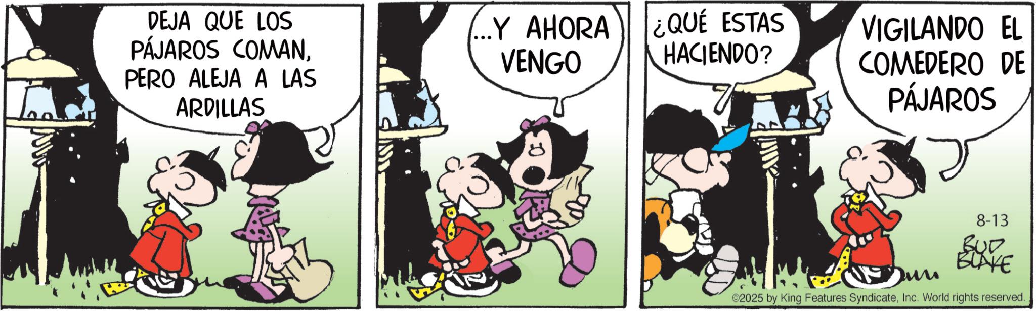 Comic book OCR: DEJA QUE LOS PÁJAROS COMANPERO ALEJA A LAS ARDILLAS ...Y AHORA VENGO ¿QUÉ ESTAS HACIENDO? VIGILANDO EL COMEDERO DE alli PÁJAROS 8-13 B00 BLAKE Dun 02025 by King Features SyndicateInc. World rights reserved. DEJA QUE LOS PÁJAROS COMANPERO ALEJA A LAS ARDILLAS ... Y AHORA VENGO ¿ QUÉ ESTAS HACIENDO ? VIGILANDO EL COMEDERO DE alli PÁJAROS 8-13 B00 BLAKE Dun 02025 by King Features SyndicateInc. World rights reserved .