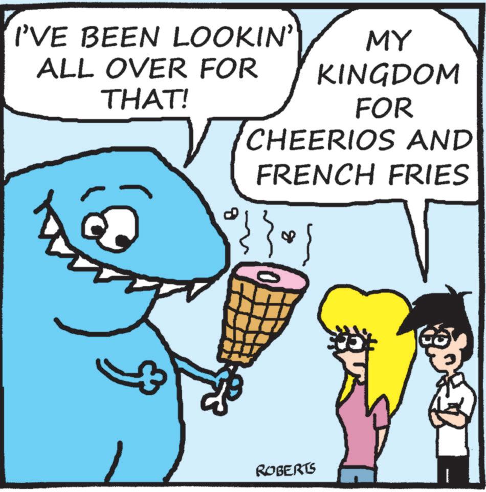 Animated cartoon OCR: I'VE BEEN LOOKIN' ALL OVER FOR THAT! MY KINGDOM FOR CHEERIOS AND FRENCH FRIES 08 ROBERTS I'VE BEEN LOOKIN ' ALL OVER FOR THAT ! MY KINGDOM FOR CHEERIOS AND FRENCH FRIES 08 ROBERTS