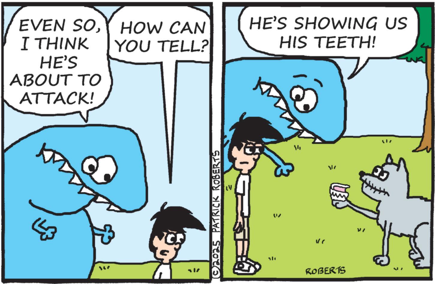 Animated cartoon OCR: EVEN SOI THINK HE'S ABOUT TO ATTACK! HOW CAN YOU TELL? HE'S SHOWING US HIS TEETH! ???? © 2025 PATRICK ROBERTS = ? ROBERTS Vi EVEN SOI THINK HE'S ABOUT TO ATTACK ! HOW CAN YOU TELL ? HE'S SHOWING US HIS TEETH ! ???? © 2025 PATRICK ROBERTS = ? ROBERTS Vi