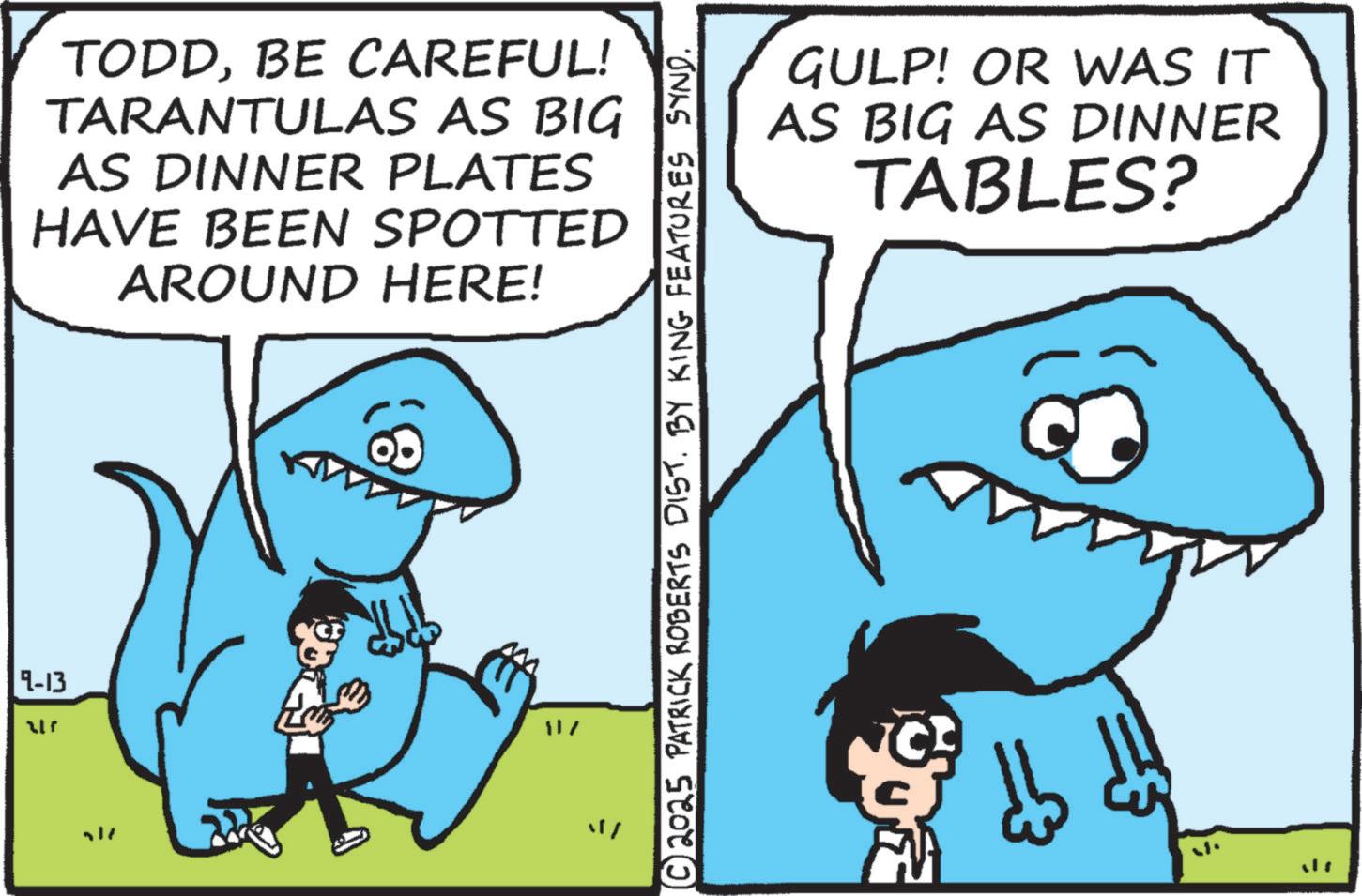 Fin OCR: 9-13 1 TODDBE CAREFUL! TARANTULAS AS BIG AS DINNER PLATES HAVE BEEN SPOTTED AROUND HERE! 117 © 2025 PATRICK ROBERTS DIST. BY KING FEATURES SYND. GULP! OR WAS IT AS BIG AS DINNER TABLES? 9-13 1 TODDBE CAREFUL ! TARANTULAS AS BIG AS DINNER PLATES HAVE BEEN SPOTTED AROUND HERE ! 117 © 2025 PATRICK ROBERTS DIST . BY KING FEATURES SYND . GULP ! OR WAS IT AS BIG AS DINNER TABLES ?