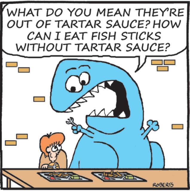 Photo caption OCR: WHAT DO YOU MEAN THEY'RE OUT OF TARTAR SAUCE? HOW CAN I EAT FISH STICKS WITHOUT TARTAR SAUCE? ROBERTS WHAT DO YOU MEAN THEY'RE OUT OF TARTAR SAUCE ? HOW CAN I EAT FISH STICKS WITHOUT TARTAR SAUCE ? ROBERTS