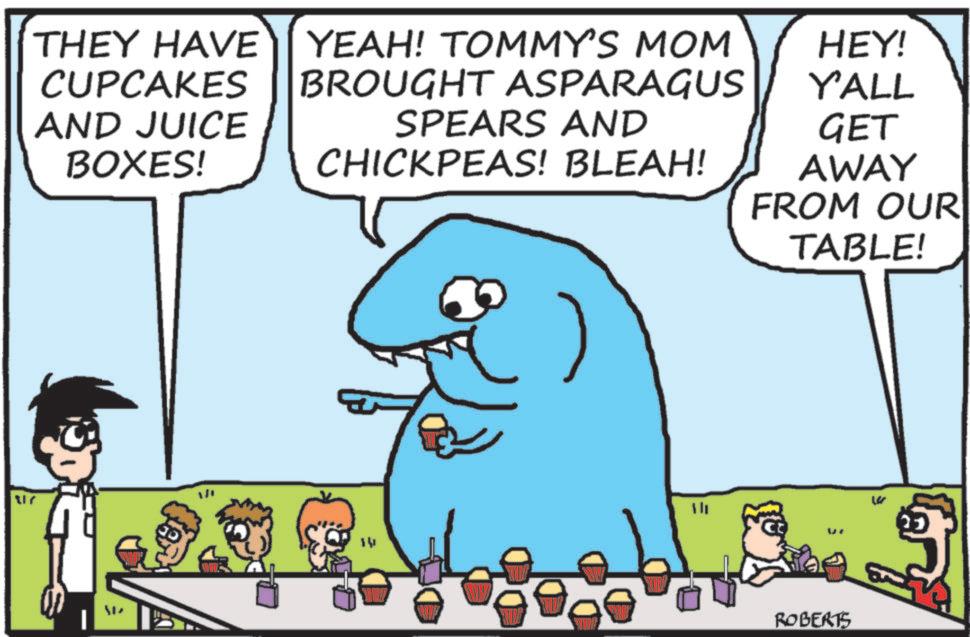Humour OCR: 217 THEY HAVE CUPCAKES AND JUICE BOXES! YEAH! TOMMY'S MOM BROUGHT ASPARAGUS SPEARS AND CHICKPEAS! BLEAH! WIL HEY! Y'ALL GET AWAY FROM OUR TABLE! WIP ROBERTS 217 THEY HAVE CUPCAKES AND JUICE BOXES ! YEAH ! TOMMY'S MOM BROUGHT ASPARAGUS SPEARS AND CHICKPEAS ! BLEAH ! WIL HEY ! Y'ALL GET AWAY FROM OUR TABLE ! WIP ROBERTS