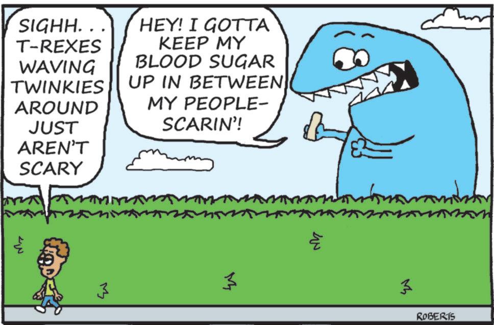 Clip art OCR: SIGHH.. HEY! I GOTTA T-REXES KEEP MY WAVING BLOOD SUGAR TWINKIES UP IN BETWEEN AROUND MY PEOPLE- JUST SCARIN'! AREN'T SCARY 3 3 ?? 3 ROBERTS SIGHH .. HEY ! I GOTTA T - REXES KEEP MY WAVING BLOOD SUGAR TWINKIES UP IN BETWEEN AROUND MY PEOPLE- JUST SCARIN ' ! AREN'T SCARY 3 3 ?? 3 ROBERTS