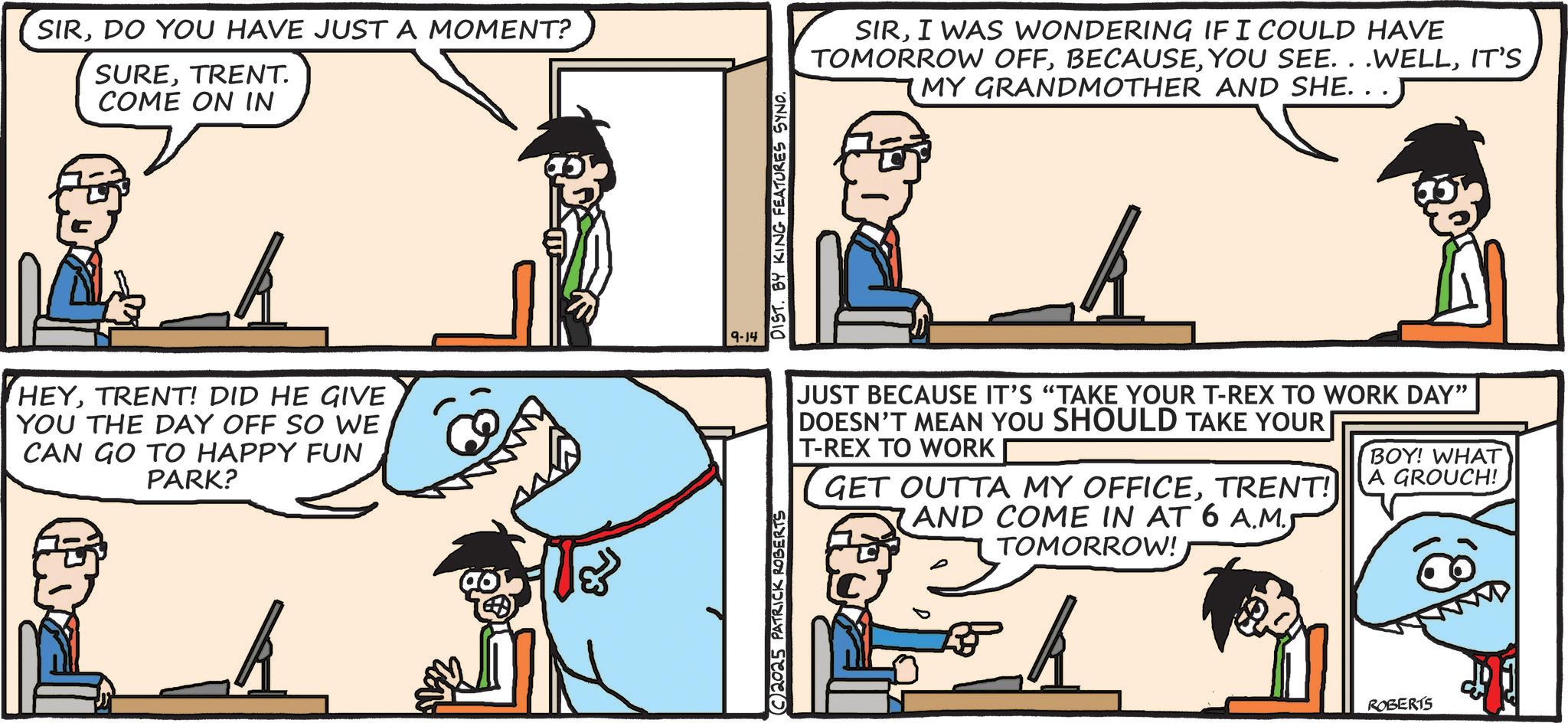 Comics OCR: SIRDO YOU HAVE JUST A MOMENT? SURETRENT. COME ON IN k HEYTRENT! DID HE GIVE YOU THE DAY OFF SO WE CAN GO TO HAPPY FUN PARK? k 2025 PATRICK ROBERTS 9-14 DIST. BY KING FEATURES SYND. SIRI WAS WONDERING IF I COULD HAVE TOMORROW OFFIT'S MY GRANDMOTHER AND SHE. JUST BECAUSE IT'S "TAKE YOUR T-REX TO WORK DAY" DOESN'T MEAN YOU SHOULD TAKE YOUR T-REX TO WORK GET OUTTA MY OFFICETRENT! AND COME IN AT 6 A.M. TOMORROW! k BOY! WHAT A GROUCH! ROBERTS SIRDO YOU HAVE JUST A MOMENT ? SURETRENT . COME ON IN k HEYTRENT ! DID HE GIVE YOU THE DAY OFF SO WE CAN GO TO HAPPY FUN PARK ? k 2025 PATRICK ROBERTS 9-14 DIST . BY KING FEATURES SYND . SIRI WAS WONDERING IF I COULD HAVE TOMORROW OFFYOU SEE . . .WELLIT'S MY GRANDMOTHER AND SHE . JUST BECAUSE IT'S " TAKE YOUR T - REX TO WORK DAY " DOESN'T MEAN YOU SHOULD TAKE YOUR T - REX TO WORK GET OUTTA MY OFFICETRENT ! AND COME IN AT 6 A.M. TOMORROW ! k BOY ! WHAT A GROUCH ! ROBERTS