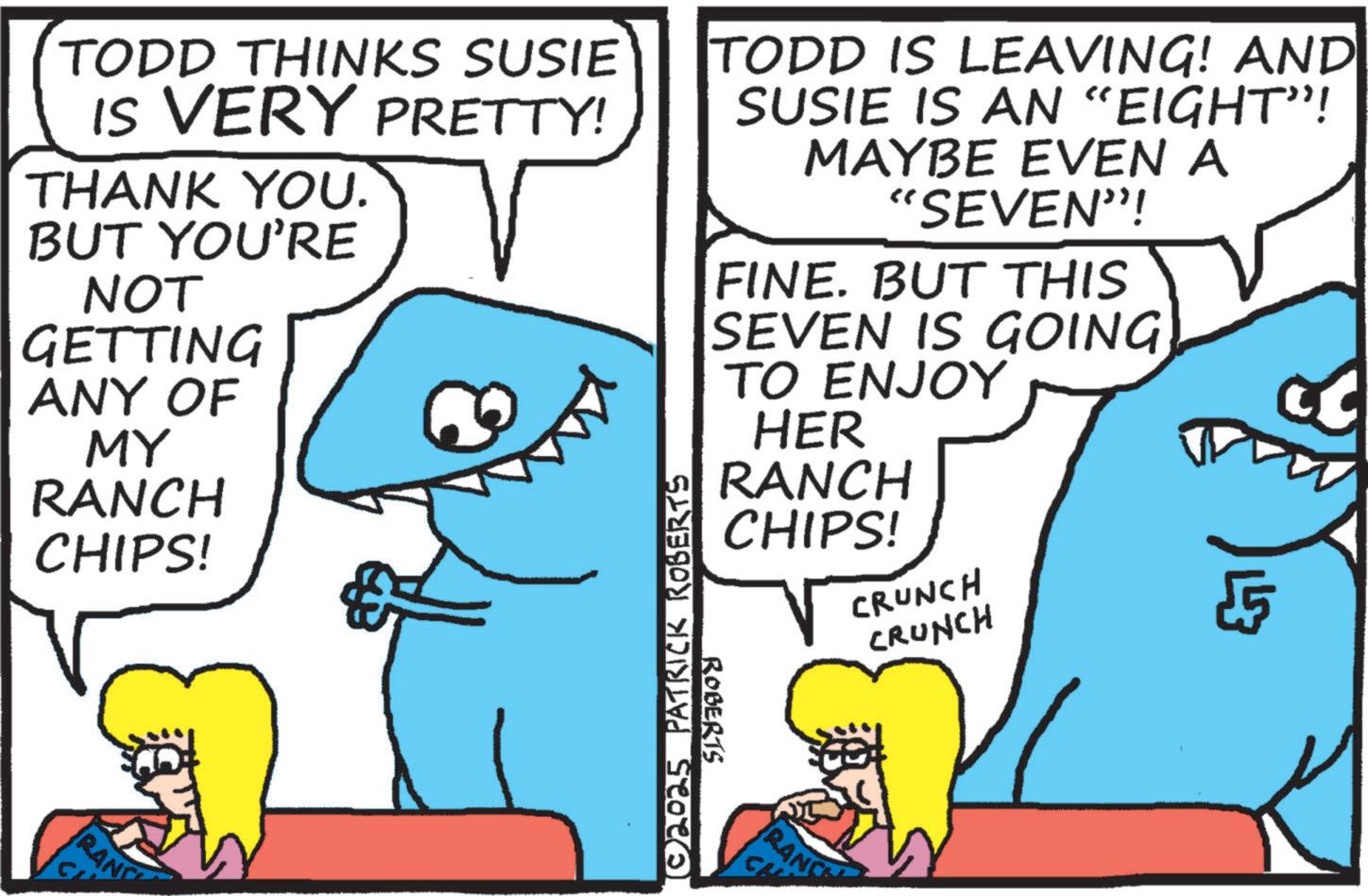 Humour OCR: TODD THINKS SUSIE IS VERY PRETTY! THANK YOU. BUT YOU'RE NOT GETTING ANY OF MY RANCH CHIPS! RANC C TODD IS LEAVING! AND SUSIE IS AN “EIGHT”! MAYBE EVEN A "SEVEN"! FINE. BUT THIS SEVEN IS GOING [©2025 PATRICK ROBERTS TO ENJOY HER RANCH CHIPS! ROBERTS RANCE CL CRUNCH CRUNCH v TODD THINKS SUSIE IS VERY PRETTY ! THANK YOU . BUT YOU'RE NOT GETTING ANY OF MY RANCH CHIPS ! RANC C TODD IS LEAVING ! AND SUSIE IS AN “ EIGHT ” ! MAYBE EVEN A " SEVEN " ! FINE . BUT THIS SEVEN IS GOING [ © 2025 PATRICK ROBERTS TO ENJOY HER RANCH CHIPS ! ROBERTS RANCE CL CRUNCH CRUNCH v