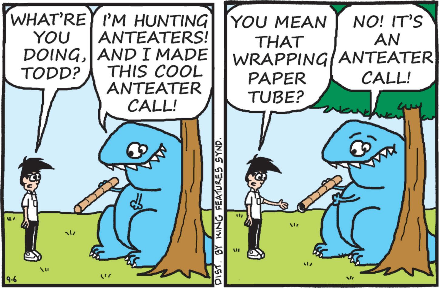 Fiction OCR: 9-6 WHAT'RE I'M HUNTING YOU MEAN YOU ANTEATERS! THAT NO! IT'S AN DOINGAND I MADE WRAPPING ANTEATER TODD? THIS COOL PAPER CALL! ANTEATER TUBE? CALL! W " DIST. BY KING FEATURES SYND. 9-6 WHAT'RE I'M HUNTING YOU MEAN YOU ANTEATERS ! THAT NO ! IT'S AN DOINGAND I MADE WRAPPING ANTEATER TODD ? THIS COOL PAPER CALL ! ANTEATER TUBE ? CALL ! W " DIST . BY KING FEATURES SYND .