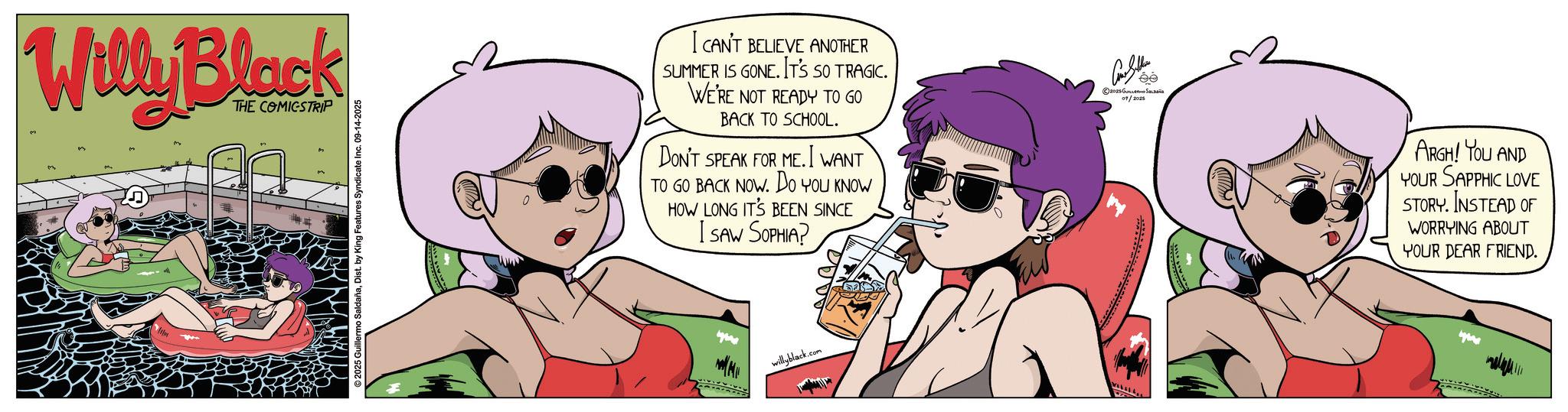Graphics OCR: Willy Black THE COMICSTRIP 2025 Guillermo SaldañaDist. by King Features Syndicate Inc. 09-14-2025 I CAN'T BELIEVE ANOTHER SUMMER IS GONE. IT'S SO TRAGIC. WE'RE NOT READY TO GO BACK TO SCHOOL. DON'T SPEAK FOR ME. I WANT TO GO BACK NOW. DO YOU KNOW HOW LONG IT'S BEEN SINCE I SAW SOPHIA? Con Seller ©2025 Salaa 09/2025 willyblack. .com VILLLL ARGH! YOU AND YOUR SAPPHIC LOVE STORY. INSTEAD OF WORRYING ABOUT YOUR DEAR FRIEND. Willy Black THE COMICSTRIP 2025 Guillermo SaldañaDist . by King Features Syndicate Inc. 09-14-2025 I CAN'T BELIEVE ANOTHER SUMMER IS GONE . IT'S SO TRAGIC . WE'RE NOT READY TO GO BACK TO SCHOOL . DON'T SPEAK FOR ME . I WANT TO GO BACK NOW . DO YOU KNOW HOW LONG IT'S BEEN SINCE I SAW SOPHIA ? Con Seller © 2025 Salaa 09/2025 willyblack . .com VILLLL ARGH ! YOU AND YOUR SAPPHIC LOVE STORY . INSTEAD OF WORRYING ABOUT YOUR DEAR FRIEND .