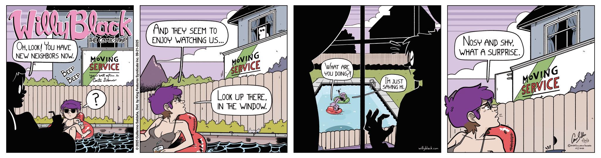Comic book OCR: Willy Black OHLOOK! YOU HAVE NEW NEIGHBORS NOW. BEEP BEEP THE COMICSTRIP MOVING SERVICE your best option in Corta Silenci ? 2025 Guillermo SaldañaDist. by King Features Syndicate Inc. 09-21-2025 AND THEY SEEM TO ENJOY WATCHING US... MOVING SERVICE LOOK UP THEREIN THE WINDOW. WHAT ARE YOU DOING?! IM JUST SAYING HI. NOSY AND SHYWHAT A SURPRISE. MOVING SERVICE willyblack.com © 2028 ???????? ?? ???? 09/2025 Willy Black OHLOOK ! YOU HAVE NEW NEIGHBORS NOW . BEEP BEEP THE COMICSTRIP MOVING SERVICE your best option in Corta Silenci ? 2025 Guillermo SaldañaDist . by King Features Syndicate Inc. 09-21-2025 AND THEY SEEM TO ENJOY WATCHING US ... MOVING SERVICE LOOK UP THEREIN THE WINDOW . WHAT ARE YOU DOING ?! IM JUST SAYING HI . NOSY AND SHYWHAT A SURPRISE . MOVING SERVICE willyblack.com © 2028 ???????? ?? ???? 09/2025