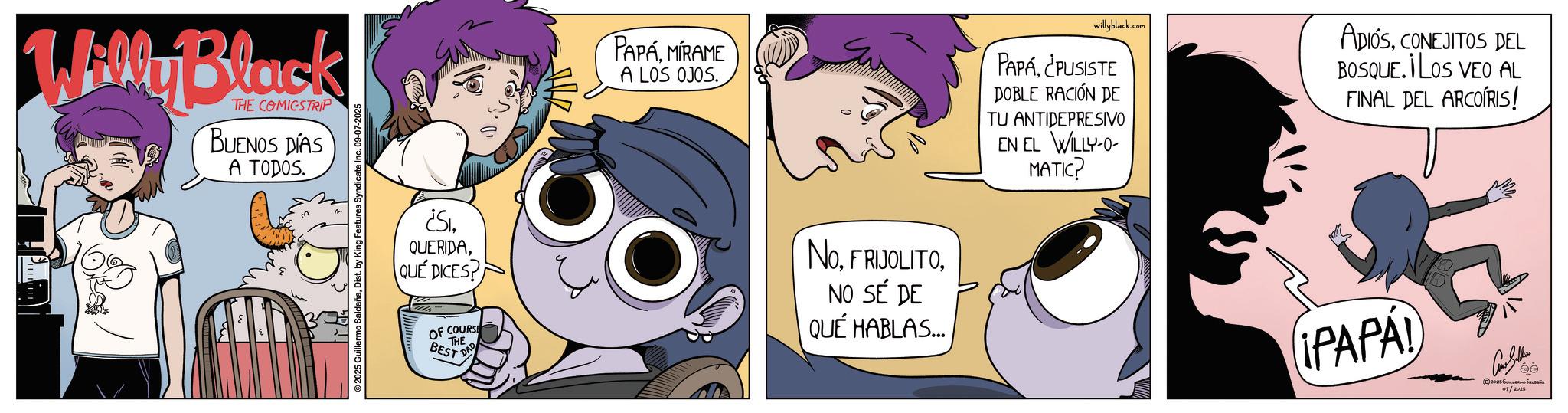 Graphics OCR: Willy Black THE COMICSTRIP BUENOS DÍAS A TODOS. © 2025 Guillermo SaldañaDist. by King Features Syndicate Inc. 09-07-2025 PAPAMIRAME A LOS OJOS. willyblack.com PAPÁ¿PUSISTE DOBLE RACIÓN DE TU ANTIDEPRESIVO EN EL WILLY-0- MATIC? ADIÓSCONEJITOS DEL BOSQUE. ILOS VEO AL FINAL DEL ARCOIRIS! ¿SIQUE DICES? OF COURSE THE BEST DA NoNO SÉ DE QUÉ HABLAS... IPAPA Con Seller 2025 ????????? ?????? 01/2025 Willy Black THE COMICSTRIP BUENOS DÍAS A TODOS . © 2025 Guillermo SaldañaDist . by King Features Syndicate Inc. 09-07-2025 PAPAMIRAME A LOS OJOS . willyblack.com PAPÁ¿ PUSISTE DOBLE RACIÓN DE TU ANTIDEPRESIVO EN EL WILLY - 0- MATIC ? ADIÓSCONEJITOS DEL BOSQUE . ILOS VEO AL FINAL DEL ARCOIRIS ! ¿ SIQUE DICES ? OF COURSE THE BEST DA NoNO SÉ DE QUÉ HABLAS ... IPAPA Con Seller 2025 ????????? ?????? 01/2025