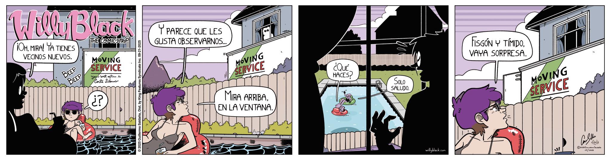 Comic book OCR: Willy Black OHMIRA! YA TIENES VECINOS NUEVOS. BEEP BEEP THE COMICSTRIP MOVING SERVICE your best option in Corta Silenci ? ?? O SaldañaDist. by King Features Syndicate Inc. 09-21-2025 Y PARECE QUE LES GUSTA OBSERVARNOS... MOVING SERVICE ¿QUÉ HACES? MIRA ARRIBAEN LA VENTANA. SOLO SALUDO. FISGÓN Y TÍMIDO. VAYA SORPRESA. MOVING SERVICE willyblack.com © 2028 ???????? ?? ???? 09/2025 Willy Black OHMIRA ! YA TIENES VECINOS NUEVOS . BEEP BEEP THE COMICSTRIP MOVING SERVICE your best option in Corta Silenci ? ?? O SaldañaDist . by King Features Syndicate Inc. 09-21-2025 Y PARECE QUE LES GUSTA OBSERVARNOS ... MOVING SERVICE ¿ QUÉ HACES ? MIRA ARRIBAEN LA VENTANA . SOLO SALUDO . FISGÓN Y TÍMIDO . VAYA SORPRESA . MOVING SERVICE willyblack.com © 2028 ???????? ?? ???? 09/2025
