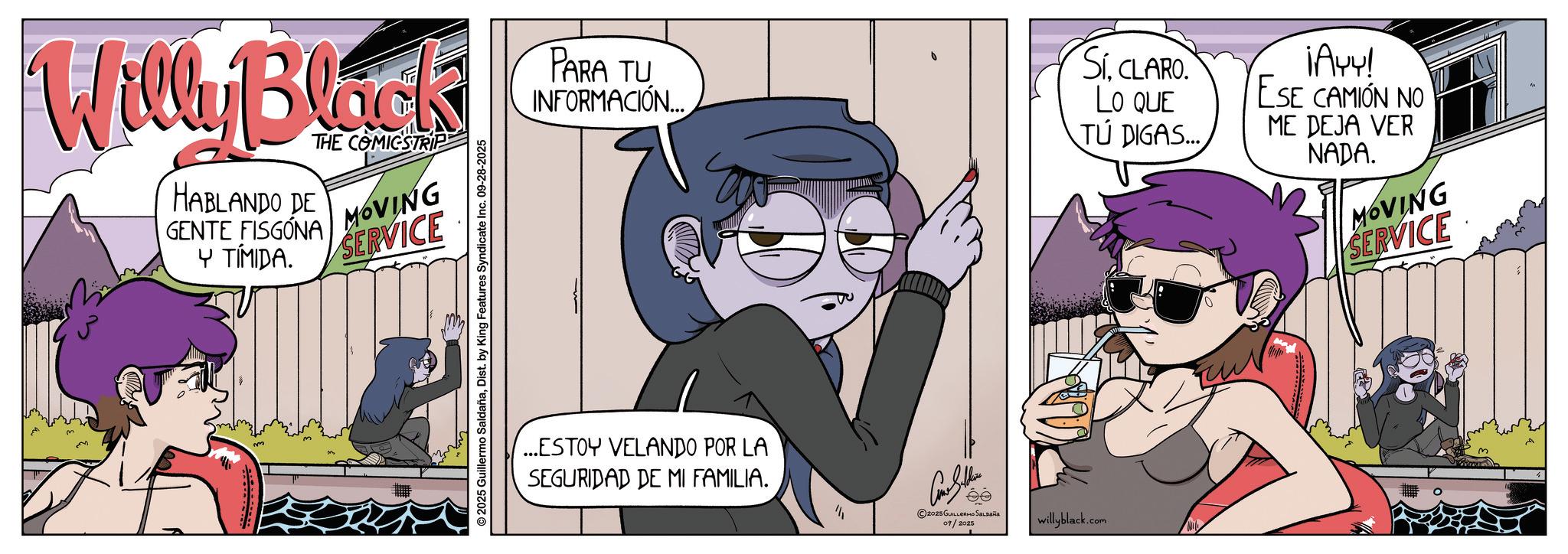 Fictional character OCR: Willy Black HABLANDO DE GENTE FISGÓNA Y TÍMIDA. THE COMICSTRIP MOVING SERVICE 2025 Guillermo SaldañaDist. by King Features Syndicate Inc. 09-28-2025 PARA TU INFORMACIÓN... ...ESTOY VELANDO POR LA SEGURIDAD DE MI FAMILIA. 2025 GUILLERMO SALDAÑA 09/2025 willyblack.com SíCLARO. LO QUE 1A44! ESE CAMION NO ME DEJA VER TÚ DIGAS... NADA. MOVING SERVICE Willy Black HABLANDO DE GENTE FISGÓNA Y TÍMIDA . THE COMICSTRIP MOVING SERVICE 2025 Guillermo SaldañaDist . by King Features Syndicate Inc. 09-28-2025 PARA TU INFORMACIÓN ... ... ESTOY VELANDO POR LA SEGURIDAD DE MI FAMILIA . 2025 GUILLERMO SALDAÑA 09/2025 willyblack.com SíCLARO . LO QUE 1A44 ! ESE CAMION NO ME DEJA VER TÚ DIGAS ... NADA . MOVING SERVICE