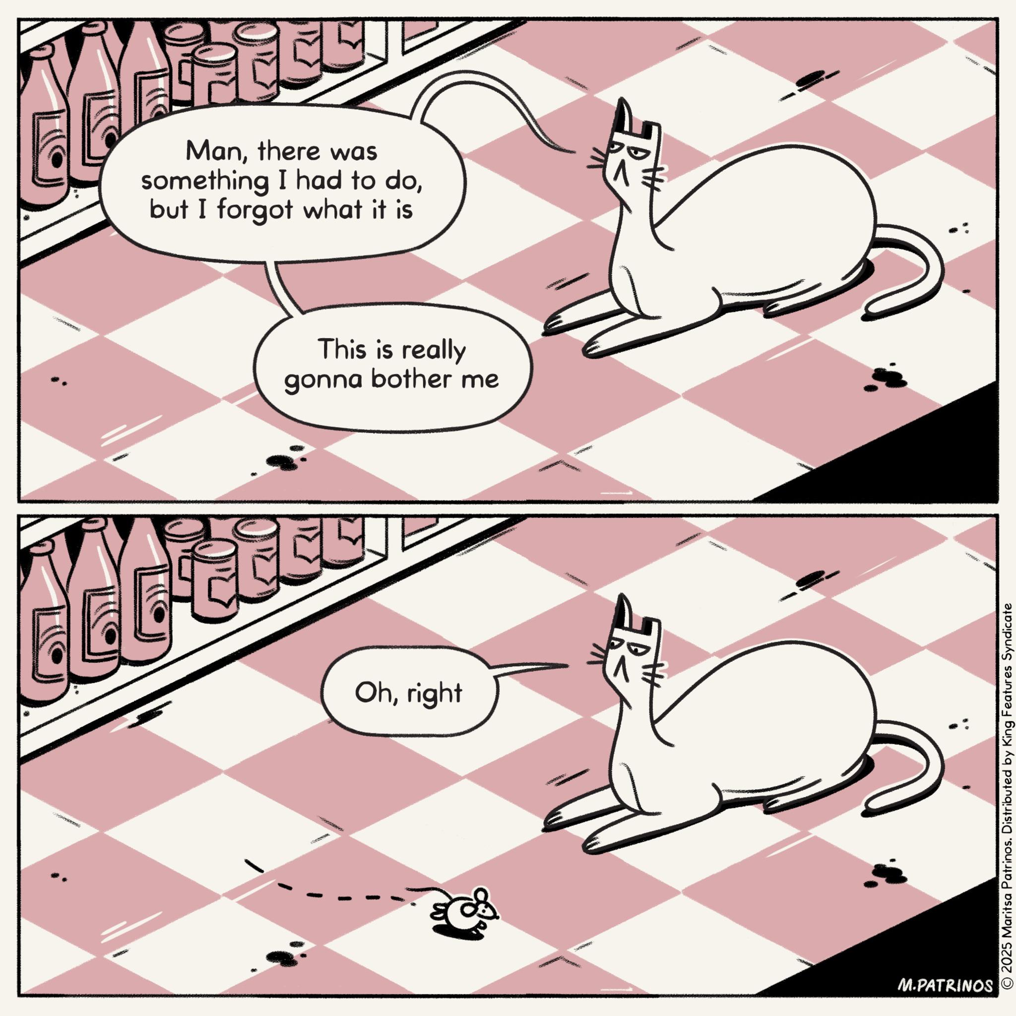 Felinae OCR: Manthere was something I had to dobut I forgot what it is This is really gonna bother me Ohright M.PATRINOS © 2025 Maritsa Patrinos. Distributed by King Features Syndicate Manthere was something I had to dobut I forgot what it is This is really gonna bother me Ohright M.PATRINOS © 2025 Maritsa Patrinos . Distributed by King Features Syndicate