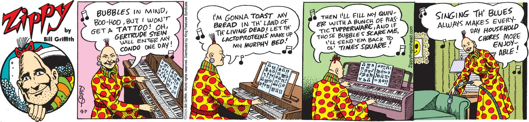 Fictional character OCR: Zippy. by Bill Griffith BUBBLES IN MINDBUT I WON'T GET A TATTOO! OHGERTRUDE STEIN WILL ENTER MY CONDO ONE DAY! ? RIFFY 9.7 64 5 Bill Griffith. World rights reserved. Distributed by King Features Syndicate I'M GONNA TOAST MY BREAD IN TH' LAND OF TH' LIVING DEAD! LET TH LACTOPROTEINS MAKE UP MY MURPHY BED! !! O ???? THEN I'LL FILL MY QUIV- ER WITH A BUNCH OF PLAS TIC TUPPERWAREAND LE THOSE BUBBLES SCARE MEI'LL SEND 'EM BACK TO OL TIMES SQUARE! * !! SINGING TH' BLUES ALWAYS MAKES EVERY- DAY HOUSEHOLD CHORES MORE ENJOY- ABLE! Zippy . by Bill Griffith BUBBLES IN MINDBOO - HOOBUT I WON'T GET A TATTOO ! OHGERTRUDE STEIN WILL ENTER MY CONDO ONE DAY ! ? RIFFY 9.7 64 5 Bill Griffith . World rights reserved . Distributed by King Features Syndicate I'M GONNA TOAST MY BREAD IN TH ' LAND OF TH ' LIVING DEAD ! LET TH LACTOPROTEINS MAKE UP MY MURPHY BED ! !! O ???? THEN I'LL FILL MY QUIV- ER WITH A BUNCH OF PLAS TIC TUPPERWAREAND LE THOSE BUBBLES SCARE MEI'LL SEND ' EM BACK TO OL TIMES SQUARE ! * !! SINGING TH ' BLUES ALWAYS MAKES EVERY- DAY HOUSEHOLD CHORES MORE ENJOY- ABLE !