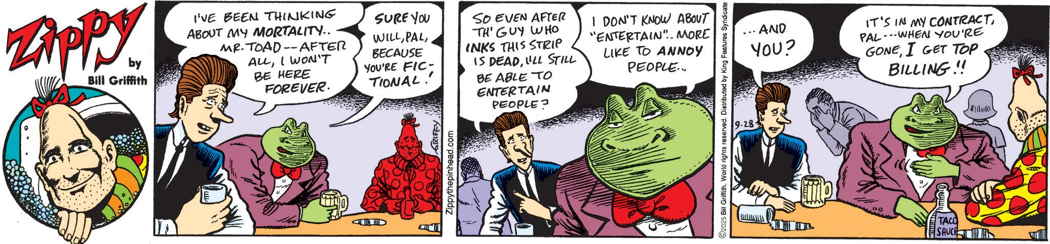 Animated cartoon OCR: Zippy Bill Griffith I'VE BEEN THINKING ABOUT MY MORTALITY.. MR. TOAD-AFTER ALLI WON'T BE HERE FOREVER. AD SURE YOU WILLBECAUSE YOU'RE FIC- TIONAL!! GRIFFY. Zippythepinhead.com SO EVEN AFTER TH' GUY WHO INKS THIS STRIP IS DEADULL STILL BE ABLE TO ENTERTAIN PEOPLE? I DON'T KNOW ABOUT "ENTERTAIN". MORE LIKE TO ANNOY PEOPLE... C2025 Bill Griffith. World rights reserved. Distributed by King Features Syndicate 9.28. AND YOU? IT'S IN MY CONTRACTPAL WHEN YOU'RE GONEI GET TOP BILLING!! TACO SAUCE Zippy Bill Griffith I'VE BEEN THINKING ABOUT MY MORTALITY .. MR . TOAD - AFTER ALLI WON'T BE HERE FOREVER . AD SURE YOU WILLBECAUSE YOU'RE FIC- TIONAL !! GRIFFY . Zippythepinhead.com SO EVEN AFTER TH ' GUY WHO INKS THIS STRIP IS DEADULL STILL BE ABLE TO ENTERTAIN PEOPLE ? I DON'T KNOW ABOUT " ENTERTAIN " . MORE LIKE TO ANNOY PEOPLE ... C2025 Bill Griffith . World rights reserved . Distributed by King Features Syndicate 9.28 . AND YOU ? IT'S IN MY CONTRACTPAL WHEN YOU'RE GONEI GET TOP BILLING !! TACO SAUCE