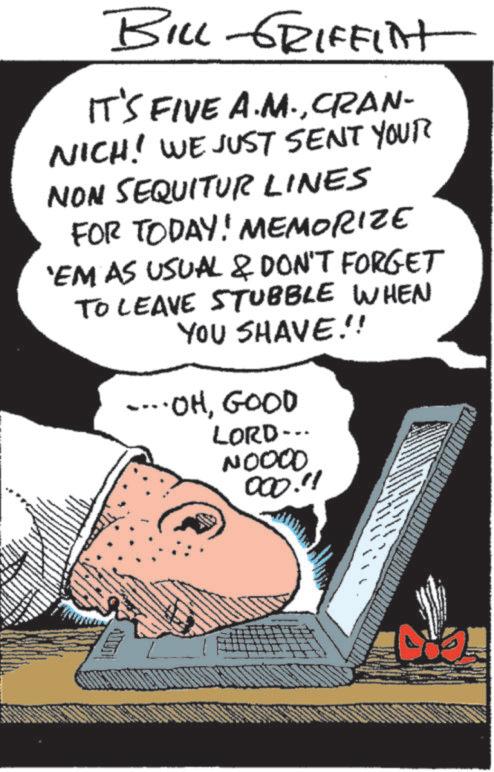 Fictional character OCR: BILL GRIFFINT IT'S FIVE A.M.CRAN- NICH! WE JUST SENT YOUR NON SEQUITUR LINES FOR TODAY! MEMORIZE 'EM AS USUAL & DON'T FORGET TO LEAVE STUBBLE WHEN YOU SHAVE!! ....OHGOOD LORD... NOOOO 000."! BILL GRIFFINT IT'S FIVE A.M.CRAN- NICH ! WE JUST SENT YOUR NON SEQUITUR LINES FOR TODAY ! MEMORIZE ' EM AS USUAL & DON'T FORGET TO LEAVE STUBBLE WHEN YOU SHAVE !! .... OHGOOD LORD ... NOOOO 000. " !