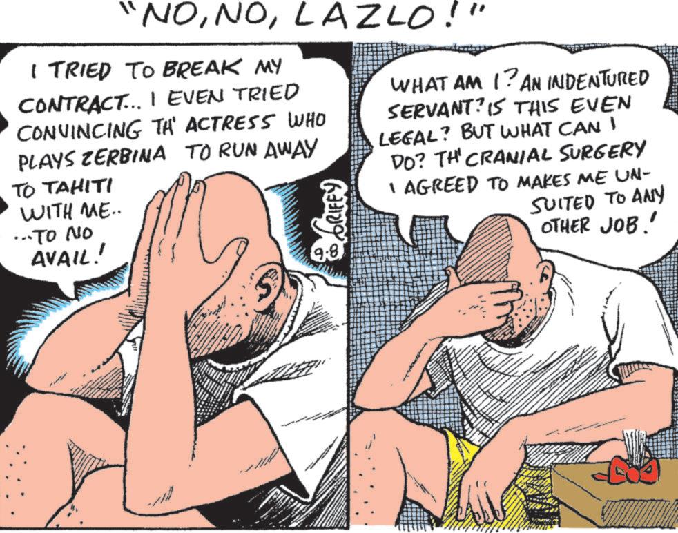 Comic book OCR: "NOLAZLO!" I TRIED TO BREAK MY CONTRACT... I EVEN TRIED CONVINCING TH' ACTRESS WHO PLAYS ZERBINA TO RUN AWAY TO TAHITI WITH ME.. ... TO NO AVAIL! GRIFFY 9.8 WHAT AM I? AN INDENTURED SERVANT? 15 THIS EVEN LEGAL? BUT WHAT CAN I DO? THE CRANIAL SURGERY I AGREED TO MAKES ME UN- SUITED TO ANY OTHER JOB!' " NOLAZLO ! " I TRIED TO BREAK MY CONTRACT ... I EVEN TRIED CONVINCING TH ' ACTRESS WHO PLAYS ZERBINA TO RUN AWAY TO TAHITI WITH ME .. ... TO NO AVAIL ! GRIFFY 9.8 WHAT AM I ? AN INDENTURED SERVANT ? 15 THIS EVEN LEGAL ? BUT WHAT CAN I DO ? THE CRANIAL SURGERY I AGREED TO MAKES ME UN- SUITED TO ANY OTHER JOB ! '