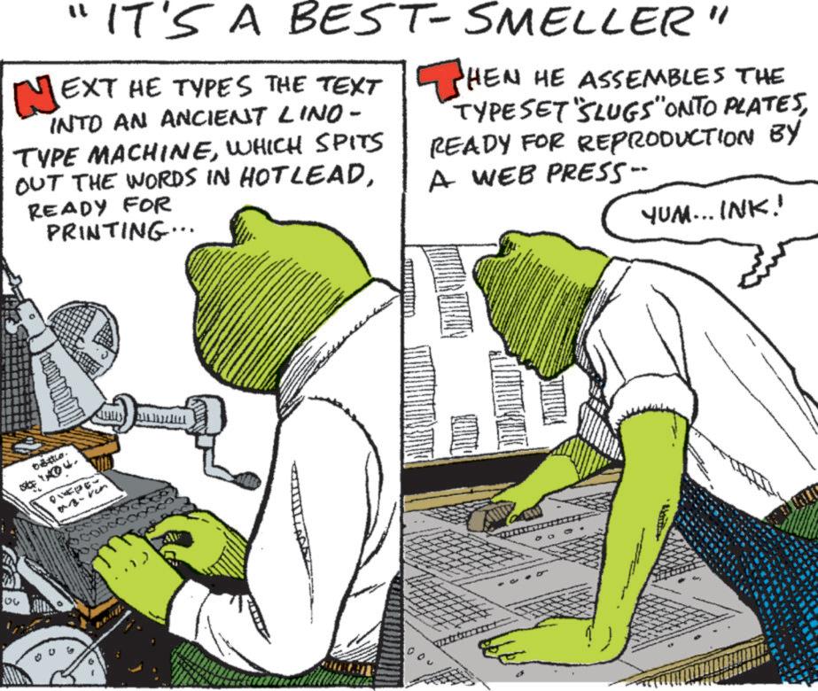Animated cartoon OCR: 06 "IT'S A BEST-SMELLER" EXT HE TYPES THE TEXT HEN HE ASSEMBLES THE INTO AN ANCIENT LINO - TYPE MACHINEWHICH SPITS OUT THE WORDS IN HOTLEADREADY FOR PRINTING... TYPESET SLUGS" ONTO PLATESREADY FOR REPRODUCTION BY A WEB PRESS- YUM... INK!! 404. CODS 06 " IT'S A BEST - SMELLER " EXT HE TYPES THE TEXT HEN HE ASSEMBLES THE INTO AN ANCIENT LINO - TYPE MACHINEWHICH SPITS OUT THE WORDS IN HOTLEADREADY FOR PRINTING ... TYPESET SLUGS " ONTO PLATESREADY FOR REPRODUCTION BY A WEB PRESS- YUM ... INK !! 404 . CODS