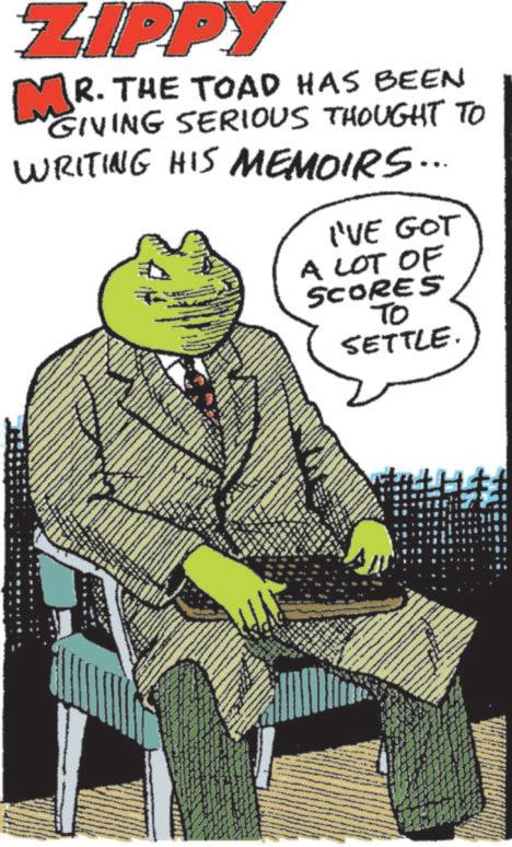 Book OCR: ZIPPY MR. THE TOAD HAS BEEN GIVING SERIOUS THOUGHT TO WRITING HIS MEMOIRS... I'VE GOT A LOT OF SCORES TO SETTLE. ZIPPY MR . THE TOAD HAS BEEN GIVING SERIOUS THOUGHT TO WRITING HIS MEMOIRS ... I'VE GOT A LOT OF SCORES TO SETTLE .