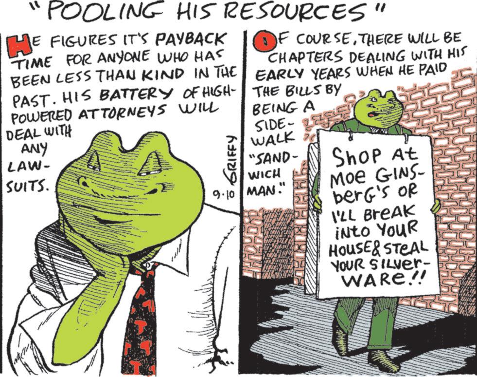 Amphibians OCR: ?? POOLING HIS RESOURCES" HE FIGURES IT'S PAYBACK TIME FOR ANYONE WHO HAS BEEN LESS THAN KIND IN THE PAST. HIS BATTERY OF HIGH- POWERED ATTORNEYS WILL DEAL WITH ANY LAW- SUITS. GRIFFY OF COURSETHERE WILL BE CHAPTERS DEALING WITH HIS EARLY YEARS WHEN HE PAID THE BILLS BY BEING A - SIDE WALK "SAND- WICH 9.10 MAN." Shop At Moe GINS- berg's OR I'LL Break into YouR HOUSE & STEAL YOUR SILVER- WARE!! ? ? POOLING HIS RESOURCES " HE FIGURES IT'S PAYBACK TIME FOR ANYONE WHO HAS BEEN LESS THAN KIND IN THE PAST . HIS BATTERY OF HIGH- POWERED ATTORNEYS WILL DEAL WITH ANY LAW- SUITS . GRIFFY OF COURSETHERE WILL BE CHAPTERS DEALING WITH HIS EARLY YEARS WHEN HE PAID THE BILLS BY BEING A - SIDE WALK " SAND- WICH 9.10 MAN . " Shop At Moe GINS- berg's OR I'LL Break into YouR HOUSE & STEAL YOUR SILVER- WARE !!