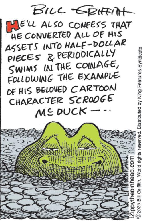 OCR: BILL GRIFFInt HE'LL ALSO CONFESS THAT HE CONVERTED ALL OF HIS ASSETS INTO HALF-DOLLAR PIECES & PERIODICALLY SWIMS IN THE COINAGEFOLLOWING THE EXAMPLE DE HIS BELOVED CARTOON CHARACTER SCROOGE ME DUCK. 0 Zippythepinhead.com c ©2025 Bill Griffith. World rights reserved. Distributed by King Features Syndicate BILL GRIFFInt HE'LL ALSO CONFESS THAT HE CONVERTED ALL OF HIS ASSETS INTO HALF - DOLLAR PIECES & PERIODICALLY SWIMS IN THE COINAGEFOLLOWING THE EXAMPLE DE HIS BELOVED CARTOON CHARACTER SCROOGE ME DUCK . 0 Zippythepinhead.com c © 2025 Bill Griffith . World rights reserved . Distributed by King Features Syndicate