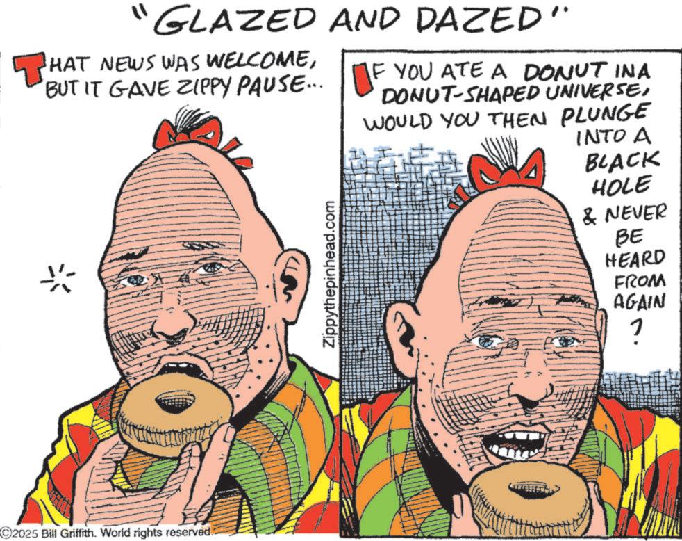 Comic book OCR: ? GLAZED AND DAZED" HAT NEWS WAS WELCOMEBUT IT GAVE ZIPPY PAUSE... IF YOU ATE A DONUT INA DONUT-SHAPED UNIVERSEWOULD YOU THEN PLUNGE 2025 Bill Griffith. World rights reserved. Zippythepinhead.com INTO A BLACK HOLE & NEVER BE HEARD FROM AGAIN ? ? GLAZED AND DAZED " HAT NEWS WAS WELCOMEBUT IT GAVE ZIPPY PAUSE ... IF YOU ATE A DONUT INA DONUT - SHAPED UNIVERSEWOULD YOU THEN PLUNGE 2025 Bill Griffith . World rights reserved . Zippythepinhead.com INTO A BLACK HOLE & NEVER BE HEARD FROM AGAIN ?