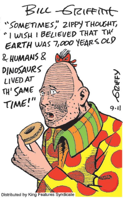 Graphics OCR: BILL GRIFFint "SOMETIMESI WISH I BELIEVED THAT THE EARTH WAS 7000 YEARS OLD & HUMANS & DINOSAURS LIVED AT TH' SAME TIME!" 9.11 - GRIFFY Distributed by King Features Syndicate BILL GRIFFint " SOMETIMES" ZIPPY THOUGHTI WISH I BELIEVED THAT THE EARTH WAS 7000 YEARS OLD & HUMANS & DINOSAURS LIVED AT TH ' SAME TIME ! " 9.11 - GRIFFY Distributed by King Features Syndicate