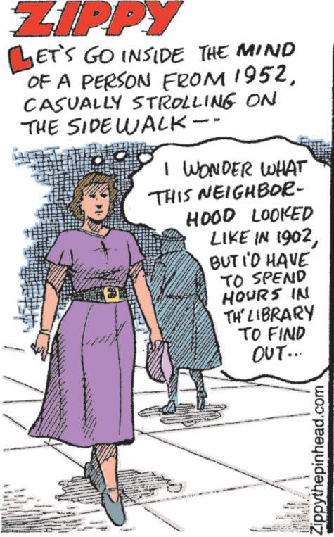 One-piece garment OCR: ZIPPY LET'S GO INSIDE THE MIND OF A PERSON FROM 1952CASUALLY STROLLING ON THE SIDEWALK-- I WONDER WHAT THIS NEIGHBOR- HOOD LOOKED LIKE IN 1902BUT I'D HAVE TO SPEND HOURS IN TH' LIBRARY TO FIND OUT... Zippythepinhead.com ZIPPY LET'S GO INSIDE THE MIND OF A PERSON FROM 1952CASUALLY STROLLING ON THE SIDEWALK-- I WONDER WHAT THIS NEIGHBOR- HOOD LOOKED LIKE IN 1902BUT I'D HAVE TO SPEND HOURS IN TH ' LIBRARY TO FIND OUT ... Zippythepinhead.com