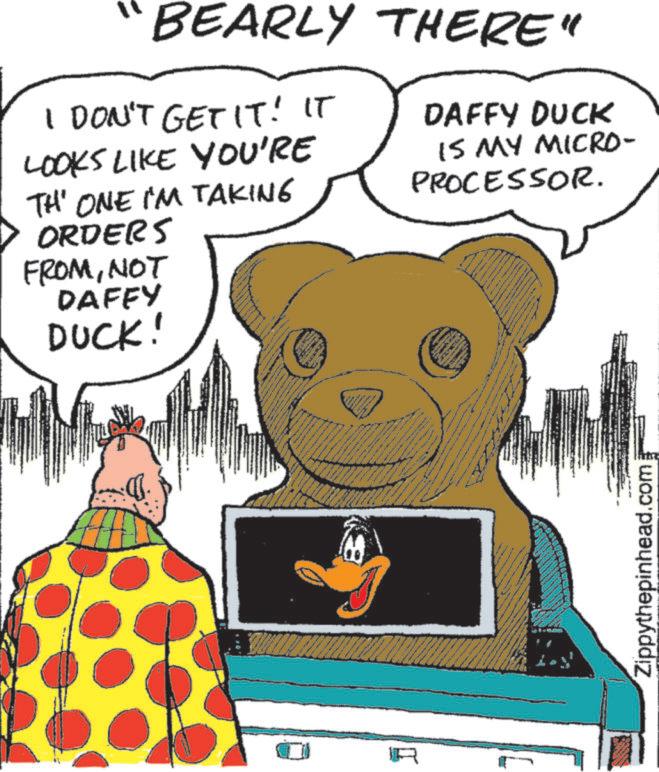 Fiction OCR: BEARLY THERE" I DON'T GET IT! IT LOOKS LIKE YOU'RE TH' ONE I'M TAKING ORDERS FROMNOT DAFFY DUCK! www R www DAFFY DUCK IS MY MICRO- PROCESSOR. Zippythepinhead.com BEARLY THERE " I DON'T GET IT ! IT LOOKS LIKE YOU'RE TH ' ONE I'M TAKING ORDERS FROMNOT DAFFY DUCK ! www R www DAFFY DUCK IS MY MICRO- PROCESSOR . Zippythepinhead.com