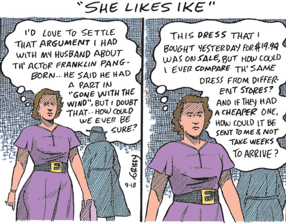 Fiction OCR: SHE LIKES IKE' I'D LOVE TO SETTLE THAT ARGUMENT I HAD WITH MY HUSBAND ABOUT TH' ACTOR FRANKLIN PANG- BORN... HE SAID HE HAD BE A PART IN "GONE WITH THE WIND"BUT I DOUBT THAT HOW COULD WE EVER BE * SURE? THIS DRESS THAT BOUGHT YESTERDAY FOR $19.99 WAS ON SALEBUT HOW COULD I EVER COMPARE TH'SAME DRESS FROM DIFFER- ENT STORES? AND IF THEY HAD A CHEAPER ONEHOW COULD IT BE SENT TO ME & NOT TAKE WEEKS 30 TO ARRIVE? 9-18 SHE LIKES IKE ' I'D LOVE TO SETTLE THAT ARGUMENT I HAD WITH MY HUSBAND ABOUT TH ' ACTOR FRANKLIN PANG- BORN ... HE SAID HE HAD BE A PART IN " GONE WITH THE WIND "BUT I DOUBT THAT HOW COULD WE EVER BE * SURE ? THIS DRESS THAT BOUGHT YESTERDAY FOR $ 19.99 WAS ON SALEBUT HOW COULD I EVER COMPARE TH'SAME DRESS FROM DIFFER- ENT STORES ? AND IF THEY HAD A CHEAPER ONEHOW COULD IT BE SENT TO ME & NOT TAKE WEEKS 30 TO ARRIVE ? 9-18