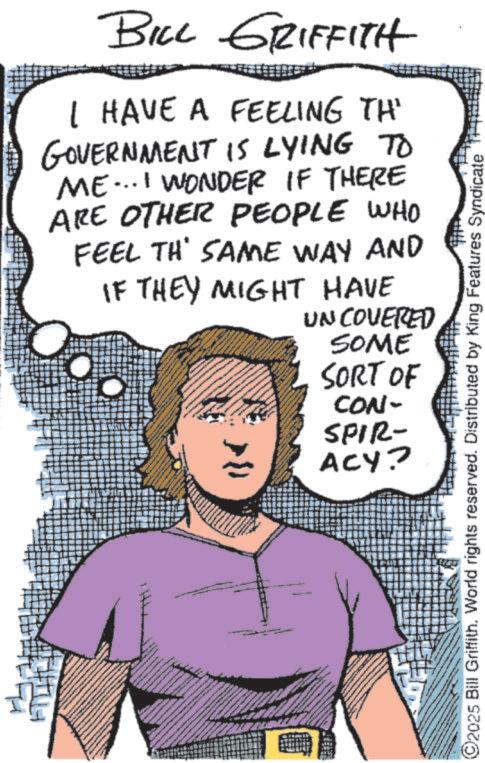 Pleased OCR: BILL GRIFFITH I HAVE A FEELING TH' GOVERNMENT IS LYING TO ME...I WONDER IF THERE ARE OTHER PEOPLE WHO FEEL TH' SAME WAY AND IF THEY MIGHT HAVE UNCOVERED SOME SORT OF CON- SPIR- ACY? ©2025 Bill Griffith. World rights reserved. Distributed by King Features Syndicate BILL GRIFFITH I HAVE A FEELING TH ' GOVERNMENT IS LYING TO ME ... I WONDER IF THERE ARE OTHER PEOPLE WHO FEEL TH ' SAME WAY AND IF THEY MIGHT HAVE UNCOVERED SOME SORT OF CON- SPIR- ACY ? © 2025 Bill Griffith . World rights reserved . Distributed by King Features Syndicate
