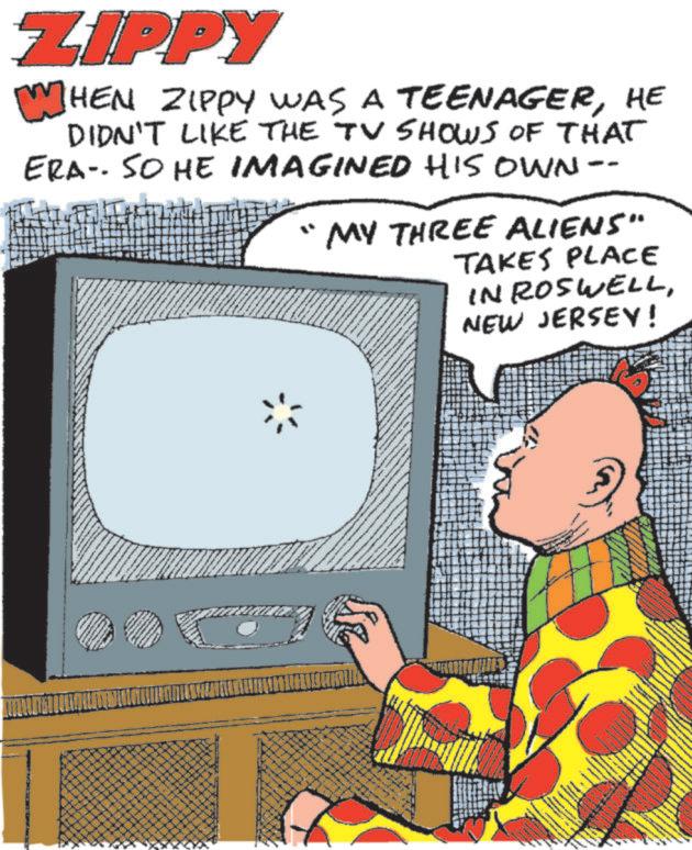 Animated cartoon OCR: ZIPPY WHEN HEN ZIPPY WAS A TEENAGERHE DIDN'T LIKE THE TV SHOWS OF THAT ERA- SO HE IMAGINED HIS OWN. MY THREE ALIENS" TAKES PLACE IN ROSWELLNEW JERSEY! www ZIPPY WHEN HEN ZIPPY WAS A TEENAGERHE DIDN'T LIKE THE TV SHOWS OF THAT ERA- SO HE IMAGINED HIS OWN . MY THREE ALIENS " TAKES PLACE IN ROSWELLNEW JERSEY ! www