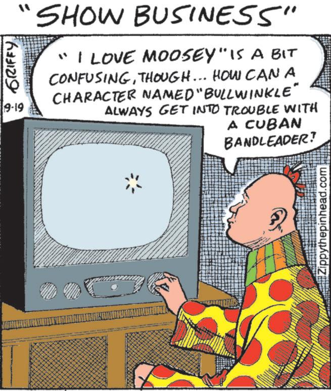 Fictional character OCR: GRIFFY. 9-19 SHOW BUSINESS" "I LOVE MOOSEY" IS A BIT CONFUSINGTHOUGH... HOW CAN A CHARACTER NAMED "BULLWINKLE ALWAYS GET INTO TROUBLE WITH A CUBAN BANDLEADER? #Zippythepinhead.com GRIFFY . 9-19 SHOW BUSINESS " " I LOVE MOOSEY " IS A BIT CONFUSINGTHOUGH ... HOW CAN A CHARACTER NAMED " BULLWINKLE ALWAYS GET INTO TROUBLE WITH A CUBAN BANDLEADER ? # Zippythepinhead.com
