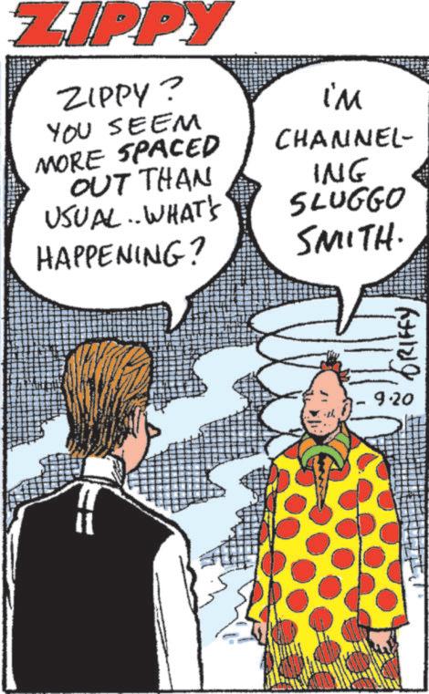 Comic book OCR: ZIPPY ZIPPY? YOU SEEM MORE SPACED OUT THAN USUAL... WHAT'S HAPPENING? i'm CHANNEL- ING SLUGGO SMITH. GRIFFY 9.20 ZIPPY ZIPPY ? YOU SEEM MORE SPACED OUT THAN USUAL ... WHAT'S HAPPENING ? i'm CHANNEL- ING SLUGGO SMITH . GRIFFY 9.20