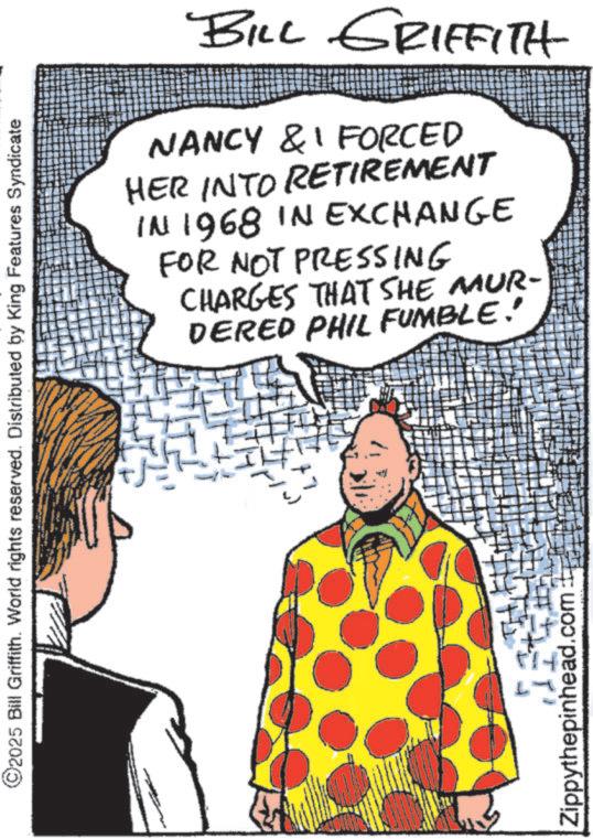 Animation OCR: ©2025 Bill Griffith. World rights reserved. Distributed by King Features Syndicate Zippythepinhead.com BILL GRIFFITH NANCY & FORCED HER INTO RETIREMENT IN 1968 IN EXCHANGE FOR NOT PRESSING CHARGES THAT SHE MUR- DERED PHIL FUMBLE! © 2025 Bill Griffith . World rights reserved . Distributed by King Features Syndicate Zippythepinhead.com BILL GRIFFITH NANCY & FORCED HER INTO RETIREMENT IN 1968 IN EXCHANGE FOR NOT PRESSING CHARGES THAT SHE MUR- DERED PHIL FUMBLE !