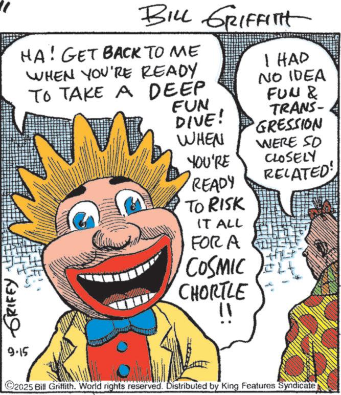 Animated cartoon OCR: GRIFEY 9.15 BILL GRIFFITH HA! GET BACK TO ME WHEN YOU'RE READY TO TAKE A DEEP FUN DIVE! I HAD NO IDEA FUN & TRANS- GRESSION WHEN WERE SO YOU'RE READY TO RISK IT ALL FOR A COSMIC CHORTLE !! CLOSELY RELATED! ©2025 Bill Griffith. World rights reserved. Distributed by King Features Syndicate GRIFEY 9.15 BILL GRIFFITH HA ! GET BACK TO ME WHEN YOU'RE READY TO TAKE A DEEP FUN DIVE ! I HAD NO IDEA FUN & TRANS- GRESSION WHEN WERE SO YOU'RE READY TO RISK IT ALL FOR A COSMIC CHORTLE !! CLOSELY RELATED ! © 2025 Bill Griffith . World rights reserved . Distributed by King Features Syndicate