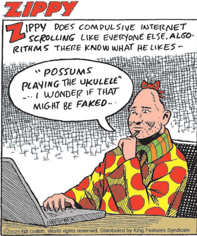 Publication OCR: ZIPPY ZIPPY IPPY DOES COMPULSIVE INTERNET SCROLLING LIKE EVERYONE ELSE. ALGO- RITHMS THERE KNOW WHAT HE LIKES - "POSSUMS PLAYING THE UKULELE" ... I WONDER IF THAT MIGHT BE FAKED... WA ©2025 Bill Griffith. World rights reserved. Distributed by King Features Syndicate ZIPPY ZIPPY IPPY DOES COMPULSIVE INTERNET SCROLLING LIKE EVERYONE ELSE . ALGO- RITHMS THERE KNOW WHAT HE LIKES - " POSSUMS PLAYING THE UKULELE " ... I WONDER IF THAT MIGHT BE FAKED ... WA © 2025 Bill Griffith . World rights reserved . Distributed by King Features Syndicate